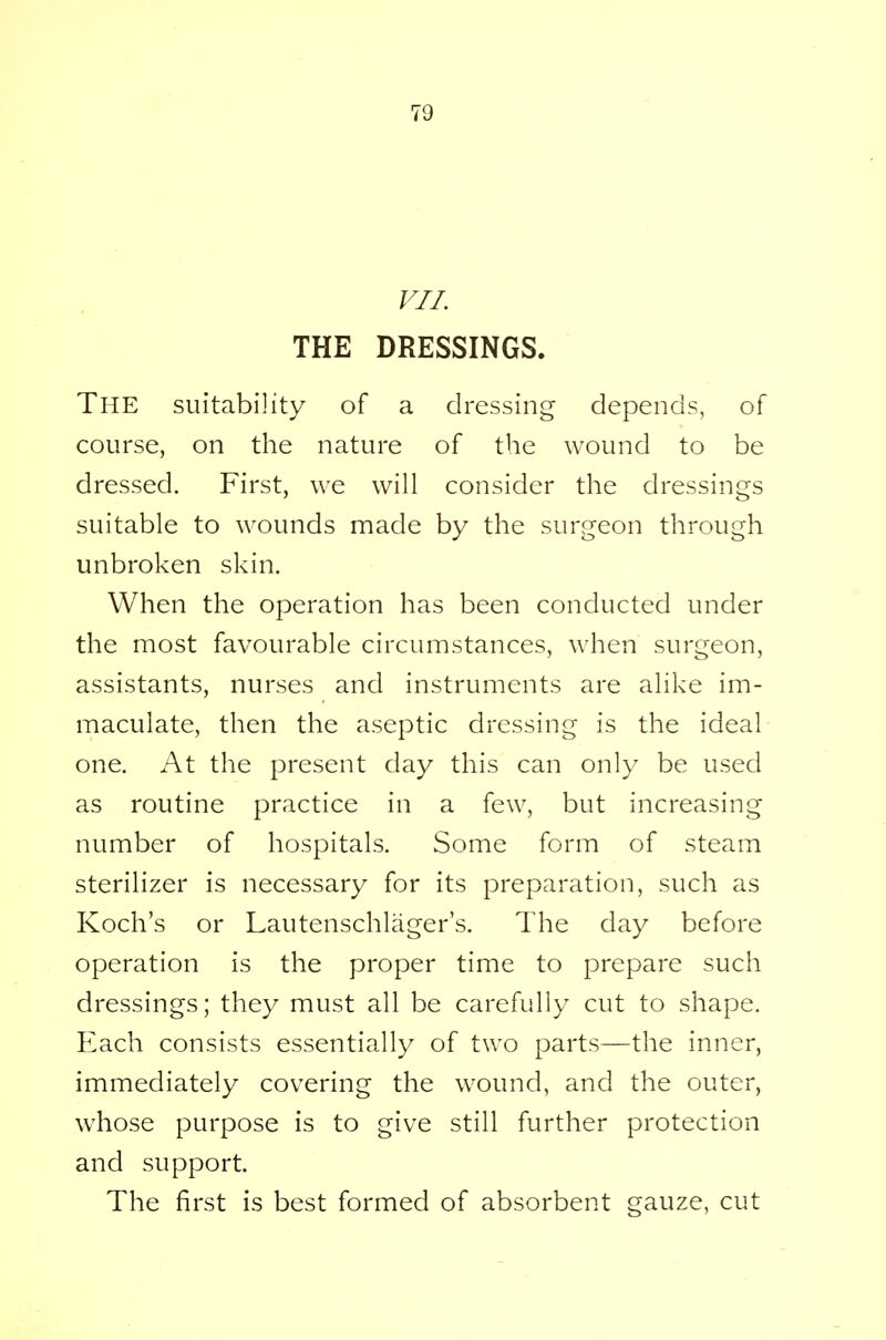 70 VII THE DRESSINGS. The suitability of a dressing depends, of course, on the nature of the wound to be dressed. First, we will consider the dressings suitable to wounds made by the surgeon through unbroken skin. When the operation has been conducted under the most favourable circumstances, when surgeon, assistants, nurses and instruments are alike im- maculate, then the aseptic dressing is the ideal one. At the present day this can only be used as routine practice in a few, but increasing number of hospitals. Some form of steam sterilizer is necessary for its preparation, such as Koch's or Lautenschlager's. The day before operation is the proper time to prepare such dressings; they must all be carefully cut to shape. Each consists essentially of two parts—the inner, immediately covering the wound, and the outer, whose purpose is to give still further protection and support. The first is best formed of absorbent gauze, cut