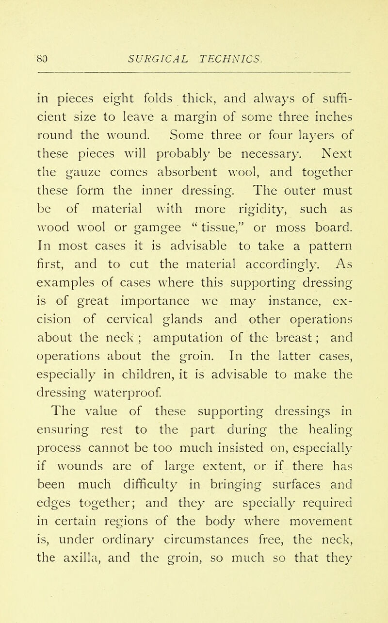 in pieces eight folds thick, and always of suffi- cient size to leave a margin of some three inches round the wound. Some three or four layers of these pieces will probably be necessary. Next the gauze comes absorbent wool, and together these form the inner dressing. The outer must be of material with more rigidity, such as wood wool or gamgee  tissue, or moss board. In most cases it is advisable to take a pattern first, and to cut the material accordingly. As examples of cases where this supporting dressing- is of great importance we may instance, ex- cision of cervical glands and other operations about the neck ; amputation of the breast; and operations about the groin. In the latter cases, especially in children, it is advisable to make the dressing waterproof. The value of these supporting dressings in ensuring rest to the part during the healing process cannot be too much insisted on, especially if wounds are of large extent, or if there has been much difficulty in bringing surfaces and edges together; and they are specially required in certain regions of the body where movement is, under ordinary circumstances free, the neck, the axilla, and the groin, so much so that they