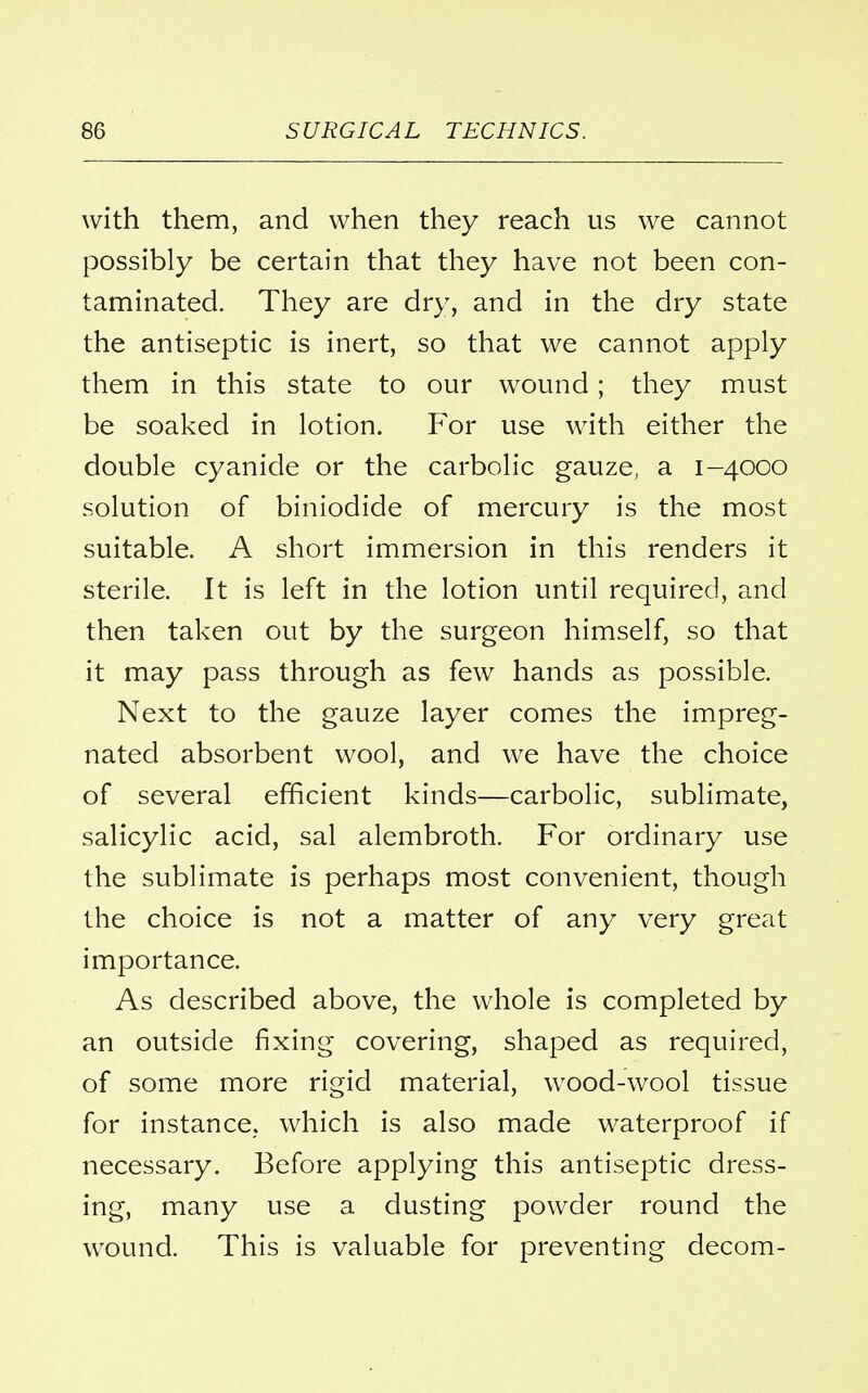 with them, and when they reach us we cannot possibly be certain that they have not been con- taminated. They are dry, and in the dry state the antiseptic is inert, so that we cannot apply them in this state to our wound; they must be soaked in lotion. For use with either the double cyanide or the carbolic gauze, a 1-4000 solution of biniodide of mercury is the most suitable. A short immersion in this renders it sterile. It is left in the lotion until required, and then taken out by the surgeon himself, so that it may pass through as few hands as possible. Next to the gauze layer comes the impreg- nated absorbent wool, and we have the choice of several efficient kinds—carbolic, sublimate, salicylic acid, sal alembroth. For ordinary use the sublimate is perhaps most convenient, though the choice is not a matter of any very great importance. As described above, the whole is completed by an outside fixing covering, shaped as required, of some more rigid material, wood-wool tissue for instance, which is also made waterproof if necessary. Before applying this antiseptic dress- ing, many use a dusting powder round the wound. This is valuable for preventing decom-