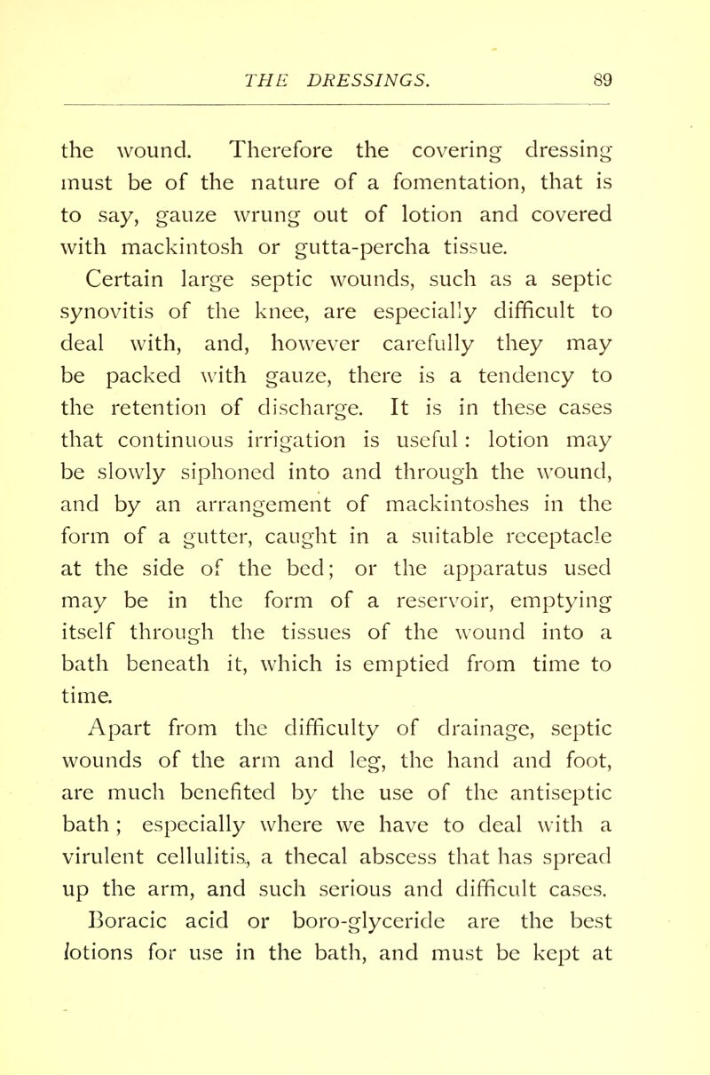 the wound. Therefore the covering dressing- must be of the nature of a fomentation, that is to say, gauze wrung out of lotion and covered with mackintosh or gutta-percha tissue. Certain large septic wounds, such as a septic synovitis of the knee, are especially difficult to deal with, and, however carefully they may be packed with gauze, there is a tendency to the retention of discharge. It is in these cases that continuous irrigation is useful: lotion may be slowly siphoned into and through the wound, and by an arrangement of mackintoshes in the form of a gutter, caught in a suitable receptacle at the side of the bed; or the apparatus used may be in the form of a reservoir, emptying itself through the tissues of the wound into a bath beneath it, which is emptied from time to time. Apart from the difficulty of drainage, septic wounds of the arm and leg, the hand and foot, are much benefited by the use of the antiseptic bath; especially where we have to deal with a virulent cellulitis, a thecal abscess that has spread up the arm, and such serious and difficult cases. Boracic acid or boro-glycericle are the best iotions for use in the bath, and must be kept at