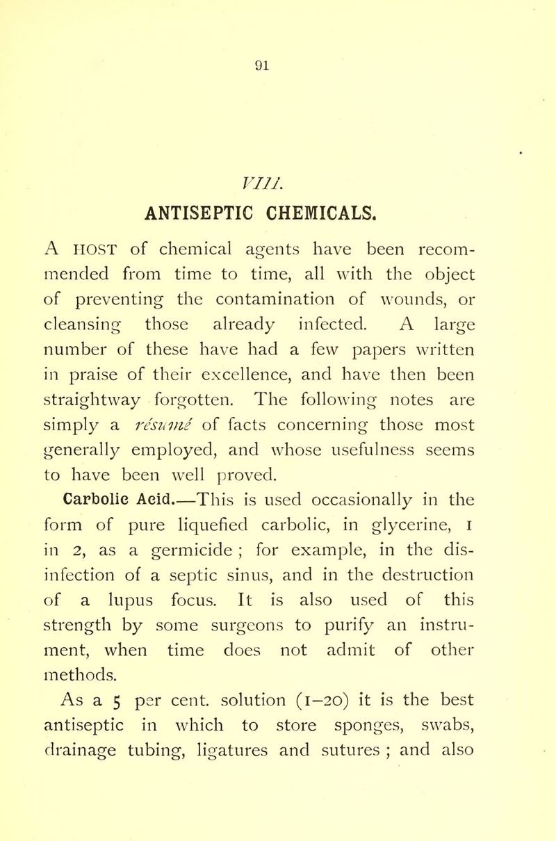 VI1L ANTISEPTIC CHEMICALS. A HOST of chemical agents have been recom- mended from time to time, all with the object of preventing the contamination of wounds, or cleansing those already infected. A large number of these have had a few papers written in praise of their excellence, and have then been straightway forgotten. The following notes are simply a resume of facts concerning those most generally employed, and whose usefulness seems to have been well proved. Carbolic Aeid.—This is used occasionally in the form of pure liquefied carbolic, in glycerine, I in 2, as a germicide ; for example, in the dis- infection of a septic sinus, and in the destruction of a lupus focus. It is also used of this strength by some surgeons to purify an instru- ment, when time does not admit of other methods. As a 5 per cent, solution (1-20) it is the best antiseptic in which to store sponges, swabs, drainage tubing, ligatures and sutures ; and also