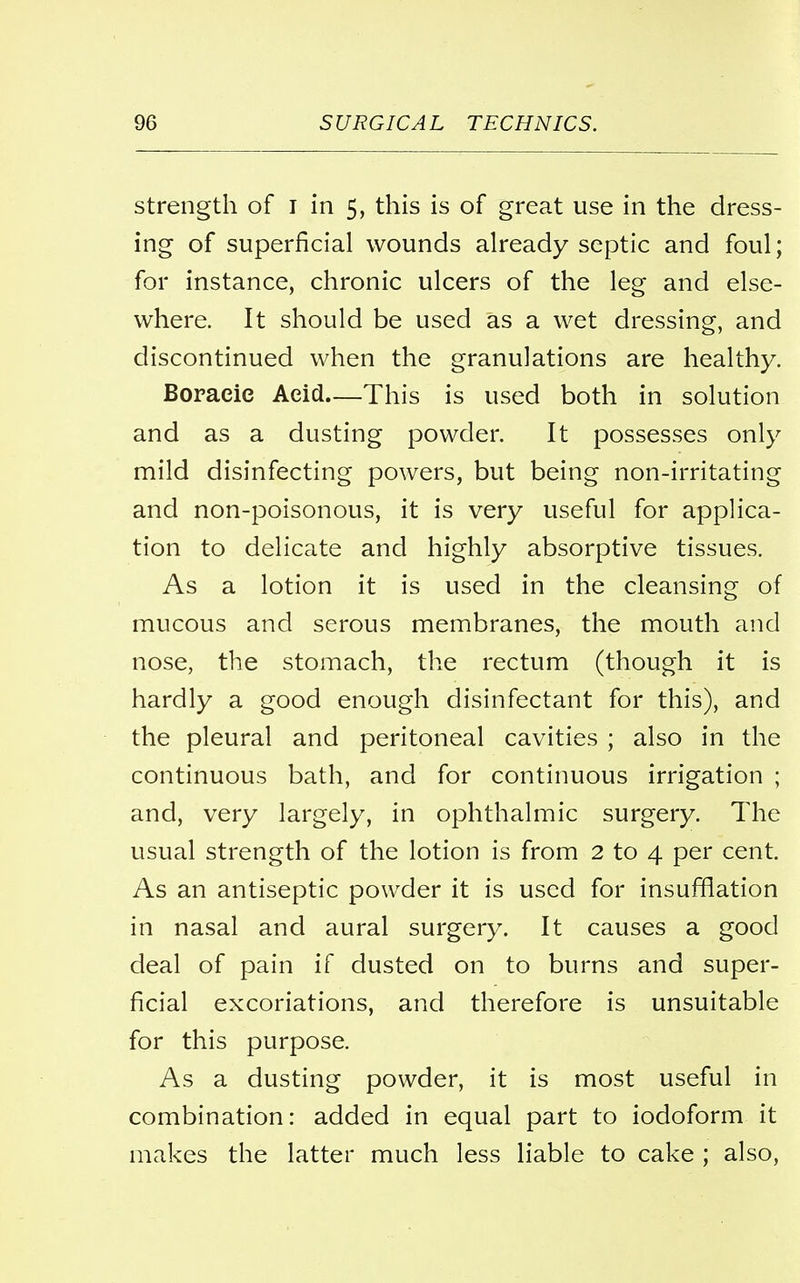 strength of I in 5, this is of great use in the dress- ing of superficial wounds already septic and foul; for instance, chronic ulcers of the leg and else- where. It should be used as a wet dressing, and discontinued when the granulations are healthy. Boracie Acid—This is used both in solution and as a dusting powder. It possesses only mild disinfecting powers, but being non-irritating and non-poisonous, it is very useful for applica- tion to delicate and highly absorptive tissues. As a lotion it is used in the cleansing of mucous and serous membranes, the mouth and nose, the stomach, the rectum (though it is hardly a good enough disinfectant for this), and the pleural and peritoneal cavities ; also in the continuous bath, and for continuous irrigation ; and, very largely, in ophthalmic surgery. The usual strength of the lotion is from 2 to 4 per cent. As an antiseptic powder it is used for insufflation in nasal and aural surgery. It causes a good deal of pain if dusted on to burns and super- ficial excoriations, and therefore is unsuitable for this purpose. As a dusting powder, it is most useful in combination: added in equal part to iodoform it makes the latter much less liable to cake ; also,