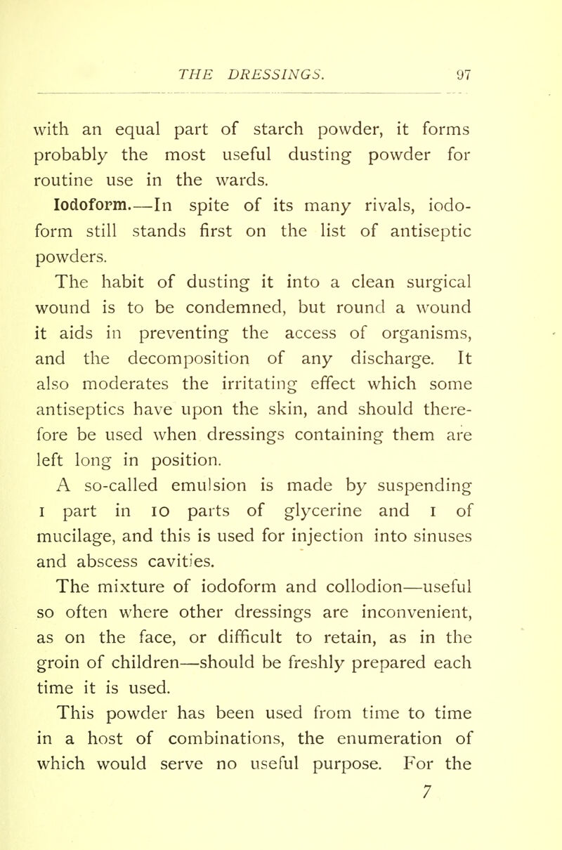 with an equal part of starch powder, it forms probably the most useful dusting powder for routine use in the wards. Iodoform—In spite of its many rivals, iodo- form still stands first on the list of antiseptic powders. The habit of dusting it into a clean surgical wound is to be condemned, but round a wound it aids in preventing the access of organisms, and the decomposition of any discharge. It also moderates the irritating effect which some antiseptics have upon the skin, and should there- fore be used when dressings containing them are left long in position. A so-called emulsion is made by suspending i part in 10 parts of glycerine and I of mucilage, and this is used for injection into sinuses and abscess cavities. The mixture of iodoform and collodion—useful so often where other dressings are inconvenient, as on the face, or difficult to retain, as in the groin of children—should be freshly prepared each time it is used. This powder has been used from time to time in a host of combinations, the enumeration of which would serve no useful purpose. For the