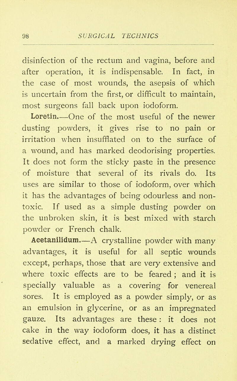 disinfection of the rectum and vagina, before and after operation, it is indispensable. In fact, in the case of most wounds, the asepsis of which is uncertain from the first, or difficult to maintain, most surgeons fall back upon iodoform. Loretin.—One of the most useful of the newer dusting powders, it gives rise to no pain or irritation when insufflated on to the surface of a wound, and has marked deodorising properties. It does not form the sticky paste in the presence of moisture that several of its rivals do. Its uses are similar to those of iodoform, over which it has the advantages of being odourless and non- toxic. If used as a simple dusting powder on the unbroken skin, it is best mixed with starch powder or French chalk. Aeetanilidum—A crystalline powder with many advantages, it is useful for all septic wounds except, perhaps, those that are very extensive and where toxic effects are to be feared ; and it is specially valuable as a covering for venereal sores. It is employed as a powder simply, or as an emulsion in glycerine, or as an impregnated gauze. Its advantages are these : it does not cake in the way iodoform does, it has a distinct sedative effect, and a marked drying effect on