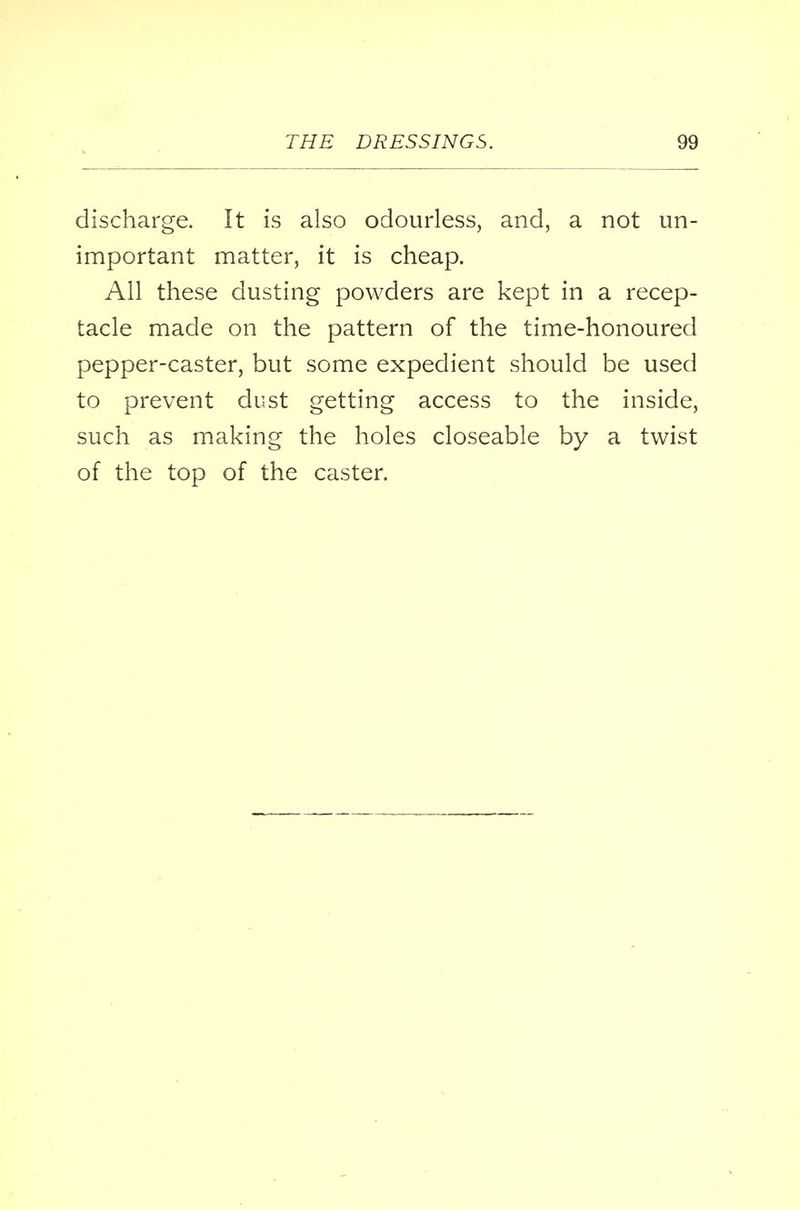 discharge. It is also odourless, and, a not un- important matter, it is cheap. All these dusting powders are kept in a recep- tacle made on the pattern of the time-honoured pepper-caster, but some expedient should be used to prevent dust getting access to the inside, such as making the holes closeable by a twist of the top of the caster.
