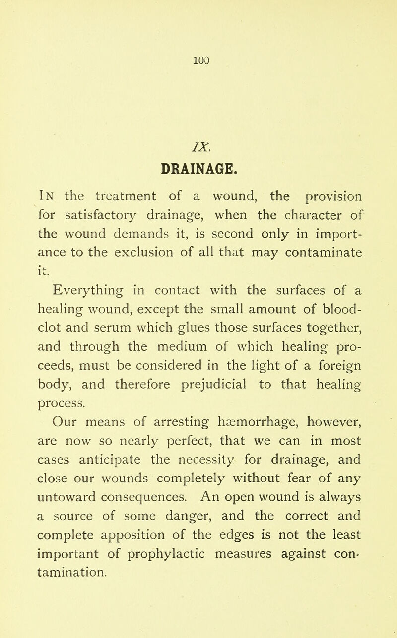 IX, DRAINAGE. In the treatment of a wound, the provision for satisfactory drainage, when the character of the wound demands it, is second only in import- ance to the exclusion of all that may contaminate it. Everything in contact with the surfaces of a healing wound, except the small amount of blood- clot and serum which glues those surfaces together, and through the medium of which healing pro- ceeds, must be considered in the light of a foreign body, and therefore prejudicial to that healing process. Our means of arresting haemorrhage, however, are now so nearly perfect, that we can in most cases anticipate the necessity for drainage, and close our wounds completely without fear of any untoward consequences. An open wound is always a source of some danger, and the correct and complete apposition of the edges is not the least important of prophylactic measures against con- tamination.