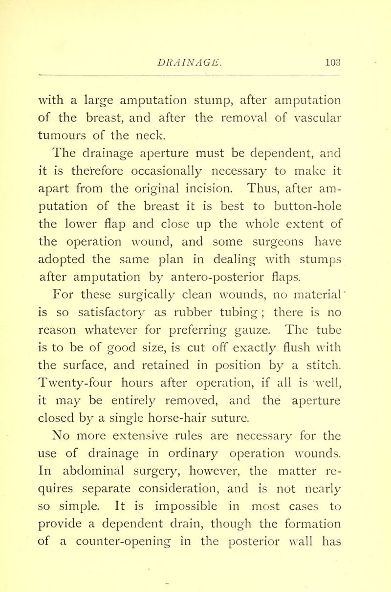 with a large amputation stump, after amputation of the breast, and after the removal of vascular tumours of the neck. The drainage aperture must be dependent, and it is therefore occasionally necessary to make it apart from the original incision. Thus, after am- putation of the breast it is best to button-hole the lower flap and close up the whole extent of the operation wound, and some surgeons have adopted the same plan in dealing with stumps after amputation by antero-posterior flaps. For these surgically clean wounds, no material is so satisfactory as rubber tubing; there is no reason whatever for preferring gauze. The tube is to be of good size, is cut off exactly flush with the surface, and retained in position by a stitch. Twenty-four hours after operation, if all is well, it may be entirely removed, and the aperture closed by a single horse-hair suture. No more extensive rules are necessary for the use of drainage in ordinary operation wounds. In abdominal surgery, however, the matter re- quires separate consideration, and is not nearly so simple. It is impossible in most cases to provide a dependent drain, though the formation of a counter-opening in the posterior wall has