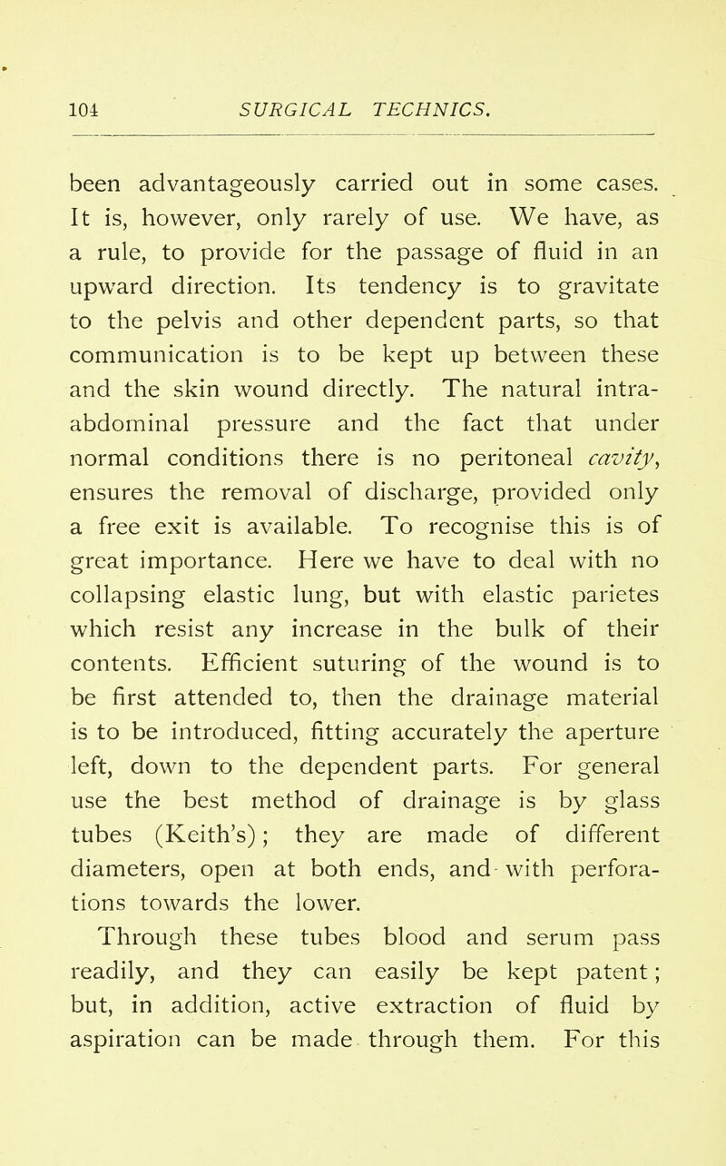 been advantageously carried out in some cases. It is, however, only rarely of use. We have, as a rule, to provide for the passage of fluid in an upward direction. Its tendency is to gravitate to the pelvis and other dependent parts, so that communication is to be kept up between these and the skin wound directly. The natural intra- abdominal pressure and the fact that under normal conditions there is no peritoneal cavity, ensures the removal of discharge, provided only a free exit is available. To recognise this is of great importance. Here we have to deal with no collapsing elastic lung, but with elastic parietes which resist any increase in the bulk of their contents. Efficient suturing of the wound is to be first attended to, then the drainage material is to be introduced, fitting accurately the aperture left, down to the dependent parts. For general use the best method of drainage is by glass tubes (Keith's); they are made of different diameters, open at both ends, and with perfora- tions towards the lower. Through these tubes blood and serum pass readily, and they can easily be kept patent; but, in addition, active extraction of fluid by aspiration can be made through them. For this