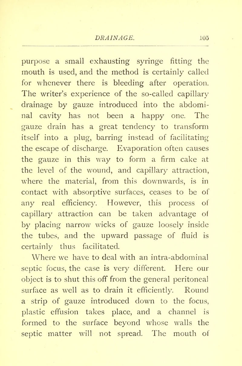 purpose a small exhausting syringe fitting the mouth is used, and the method is certainly called for whenever there is bleeding after operation. The writer's experience of the so-called capillary drainage by gauze introduced into the abdomi- nal cavity has not been a happy one. The gauze drain has a great tendency to transform itself into a plug, barring instead of facilitating the escape of discharge. Evaporation often causes the gauze in this way to form a firm cake at the level of the wound, and capillary attraction, where the material, from this downwards, is in contact with absorptive surfaces, ceases to be of any real efficiency. However, this process of capillary attraction can be taken advantage oi by placing narrow wicks of gauze loosely inside the tubes, and the upward passage of fluid is certainly thus facilitated. Where we have to deal with an intra-abdominal septic focus, the case is very different. Here our object is to shut this off from the general peritoneal surface as well as to drain it efficiently. Round a strip of gauze introduced down to the focus, plastic effusion takes place, and a channel is formed to the surface beyond whose walls the septic matter will not spread. The mouth of