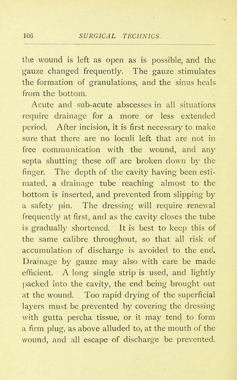 the wound is left as open as is possible, and the gauze changed frequently. The gauze stimulates the formation of granulations, and the sinus heals from the bottom. Acute and sub-acute abscesses in all situations require drainage for a more or less extended period. After incision, it is first necessary to make sure that there are no loculi left that are not in free communication with the wound, and any septa shutting these off are broken down by the finger. The depth of the cavity having been esti- mated, a drainage tube reaching almost to the bottom is inserted, and prevented from slipping by a safety pin. The dressing will require renewal frequently at first, and as the cavity closes the tube is gradually shortened. It is best to keep this of the same calibre throughout, so that all risk of accumulation of discharge is avoided to the end. Drainage by gauze may also with care be made efficient. A long single strip is used, and lightly packed into the cavity, the end being brought out at the wound. Too rapid drying of the superficial layers must be prevented by covering the dressing with gutta percha tissue, or it may tend to form a firm plug, as above alluded to, at the mouth of the wound, and all escape of discharge be prevented.