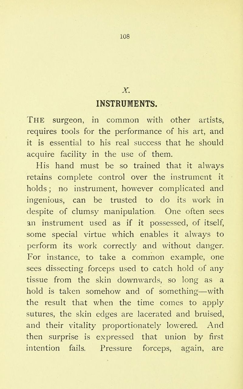 X. INSTRUMENTS. THE surgeon, in common with other artists, requires tools for the performance of his art, and it is essential to his real success that he should acquire facility in the use of them. His hand must be so trained that it always retains complete control over the instrument it holds; no instrument, however complicated and ingenious, can be trusted to do its work in despite of clumsy manipulation. One often sees an instrument used as if it possessed, of itself, some special virtue which enables it always to perform its work correctly and without danger. For instance, to take a common example, one sees dissecting forceps used to catch hold of any tissue from the skin downwards, so long as a hold is taken somehow and of something—with the result that when the time comes to apply sutures, the skin edges are lacerated and bruised, and their vitality proportionately lowered. And then surprise is expressed that union by first intention fails. Pressure forceps, again, are