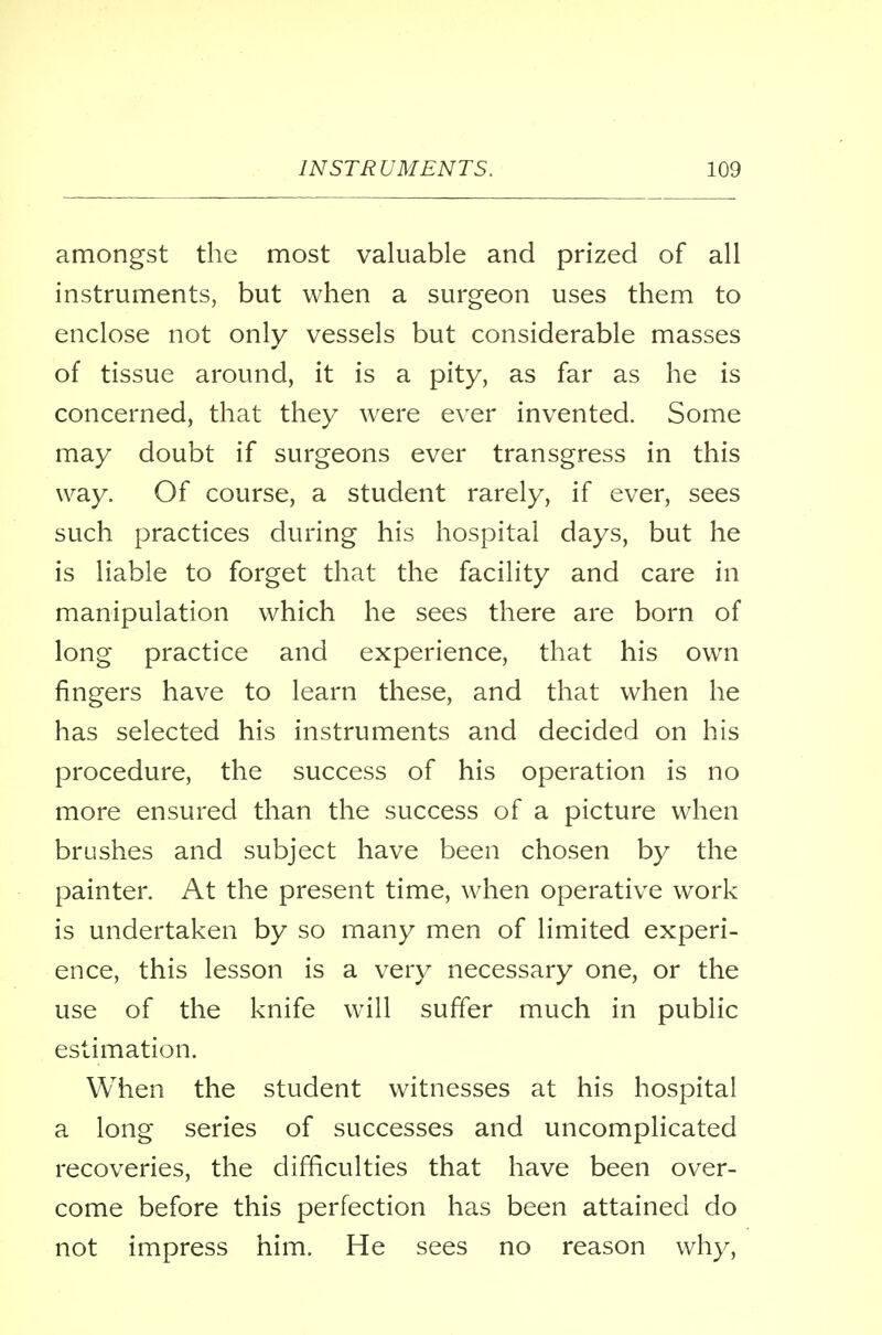 amongst the most valuable and prized of all instruments, but when a surgeon uses them to enclose not only vessels but considerable masses of tissue around, it is a pity, as far as he is concerned, that they were ever invented. Some may doubt if surgeons ever transgress in this way. Of course, a student rarely, if ever, sees such practices during his hospital days, but he is liable to forget that the facility and care in manipulation which he sees there are born of long practice and experience, that his own fingers have to learn these, and that when he has selected his instruments and decided on his procedure, the success of his operation is no more ensured than the success of a picture when brushes and subject have been chosen by the painter. At the present time, when operative work is undertaken by so many men of limited experi- ence, this lesson is a very necessary one, or the use of the knife will suffer much in public estimation. When the student witnesses at his hospital a long series of successes and uncomplicated recoveries, the difficulties that have been over- come before this perfection has been attained do not impress him. He sees no reason why,