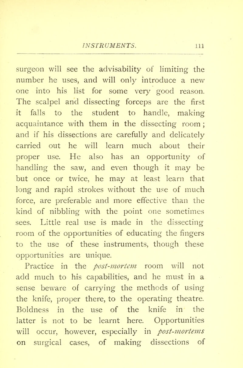 surgeon will see the advisability of limiting the number he uses, and will only introduce a new one into his list for some very good reason. The scalpel and dissecting forceps are the first it falls to the student to handle, making acquaintance with them in the dissecting room; and if his dissections are carefully and delicately carried out he will learn much about their proper use. He also has an opportunity of handling the saw, and even though it may be but once or twice, he may at least learn that long and rapid strokes without the use of much force, are preferable and more effective than the kind of nibbling with the point one sometimes sees. Little real use is made in the dissecting room of the opportunities of educating the fingers to the use of these instruments, though these opportunities are unique. Practice in the post-mortem room will not add much to his capabilities, and he must in a sense beware of carrying the methods of using the knife, proper there, to the operating theatre. Boldness in the use of the knife in the latter is not to be learnt here. Opportunities will occur, however, especially in post-mortems on surgical cases, of making dissections of