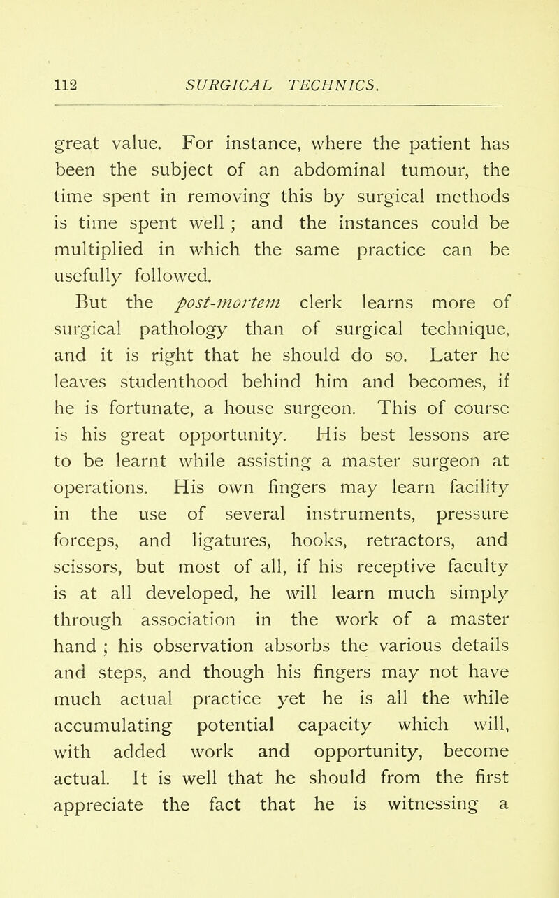 great value. For instance, where the patient has been the subject of an abdominal tumour, the time spent in removing this by surgical methods is time spent well ; and the instances could be multiplied in which the same practice can be usefully followed. But the post-mortem clerk learns more of surgical pathology than of surgical technique, and it is right that he should do so. Later he leaves studenthood behind him and becomes, if he is fortunate, a house surgeon. This of course is his great opportunity. His best lessons are to be learnt while assisting a master surgeon at operations. His own fingers may learn facility in the use of several instruments, pressure forceps, and ligatures, hooks, retractors, and scissors, but most of all, if his receptive faculty is at all developed, he will learn much simply through association in the work of a master hand ; his observation absorbs the various details and steps, and though his fingers may not have much actual practice yet he is all the while accumulating potential capacity which will, with added work and opportunity, become actual. It is well that he should from the first appreciate the fact that he is witnessing a