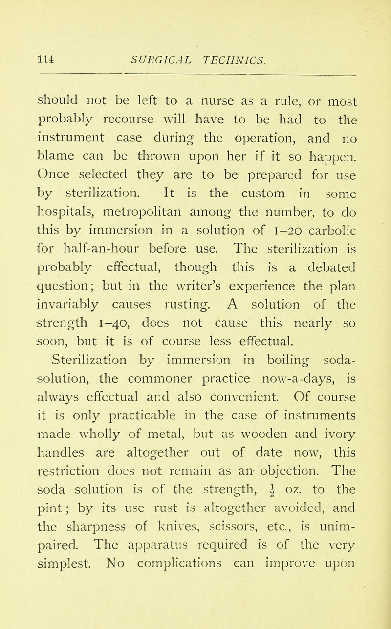 should not be left to a nurse as a rule, or most probably recourse will have to be had to the instrument case during the operation, and no blame can be thrown upon her if it so happen. Once selected they are to be prepared for use by sterilization. It is the custom in some hospitals, metropolitan among the number, to do this by immersion in a solution of 1-20 carbolic for half-an-hour before use. The sterilization is probably effectual, though this is a debated question; but in the writer's experience the plan invariably causes rusting. A solution of the strength 1—40, does not cause this nearly so soon, but it is of course less effectual. Sterilization by immersion in boiling soda- solution, the commoner practice now-a-days, is always effectual and also convenient. Of course it is only practicable in the case of instruments made wholly of metal, but as wooden and ivory handles are altogether out of date now, this restriction does not remain as an- objection. The soda solution is of the strength, \ oz. to the pint; by its use rust is altogether avoided, and the sharpness of knives, scissors, etc., is unim- paired. The apparatus required is of the very simplest. No complications can improve upon