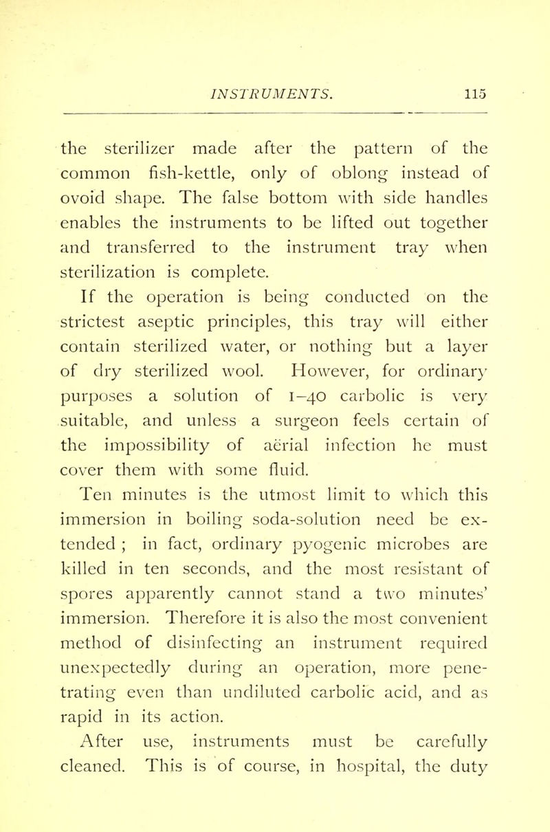 the sterilizer made after the pattern of the common fish-kettle, only of oblong instead of ovoid shape. The false bottom with side handles enables the instruments to be lifted out together and transferred to the instrument tray when sterilization is complete. If the operation is being conducted on the strictest aseptic principles, this tray will either contain sterilized water, or nothing but a layer of dry sterilized wool. However, for ordinary purposes a solution of 1-40 carbolic is very suitable, and unless a surgeon feels certain of the impossibility of aerial infection he must cover them with some fluid. Ten minutes is the utmost limit to which this immersion in boiling soda-solution need be ex- tended ; in fact, ordinary pyogenic microbes are killed in ten seconds, and the most resistant of spores apparently cannot stand a two minutes' immersion. Therefore it is also the most convenient method of disinfecting an instrument required unexpectedly during an operation, more pene- trating even than undiluted carbolic acid, and as rapid in its action. After use, instruments must be carefully cleaned. This is of course, in hospital, the duty