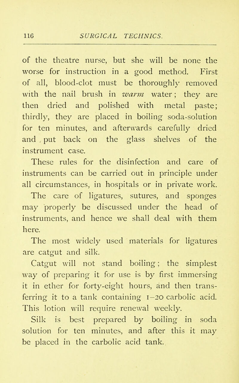 of the theatre nurse, but she will be none the worse for instruction in a good method. First of all, blood-clot must be thoroughly removed with the nail brush in warm water; they are then dried and polished with metal paste; thirdly, they are placed in boiling soda-solution for ten minutes, and afterwards carefully dried and . put back on the glass shelves of the instrument case. These rules for the disinfection and care of instruments can be carried out in principle under all circumstances, in hospitals or in private work. The care of ligatures, sutures, and sponges may properly be discussed under the head of instruments, and hence we shall deal with them here. The most widely used materials for ligatures are catgut and silk. Catgut will not stand boiling; the simplest way of preparing it for use is by first immersing it in ether for forty-eight hours, and then trans- ferring it to a tank containing 1-20 carbolic acid. This lotion will require renewal weekly. Silk is best prepared by boiling in soda solution for ten minutes, and after this it may be placed in the carbolic acid tank.