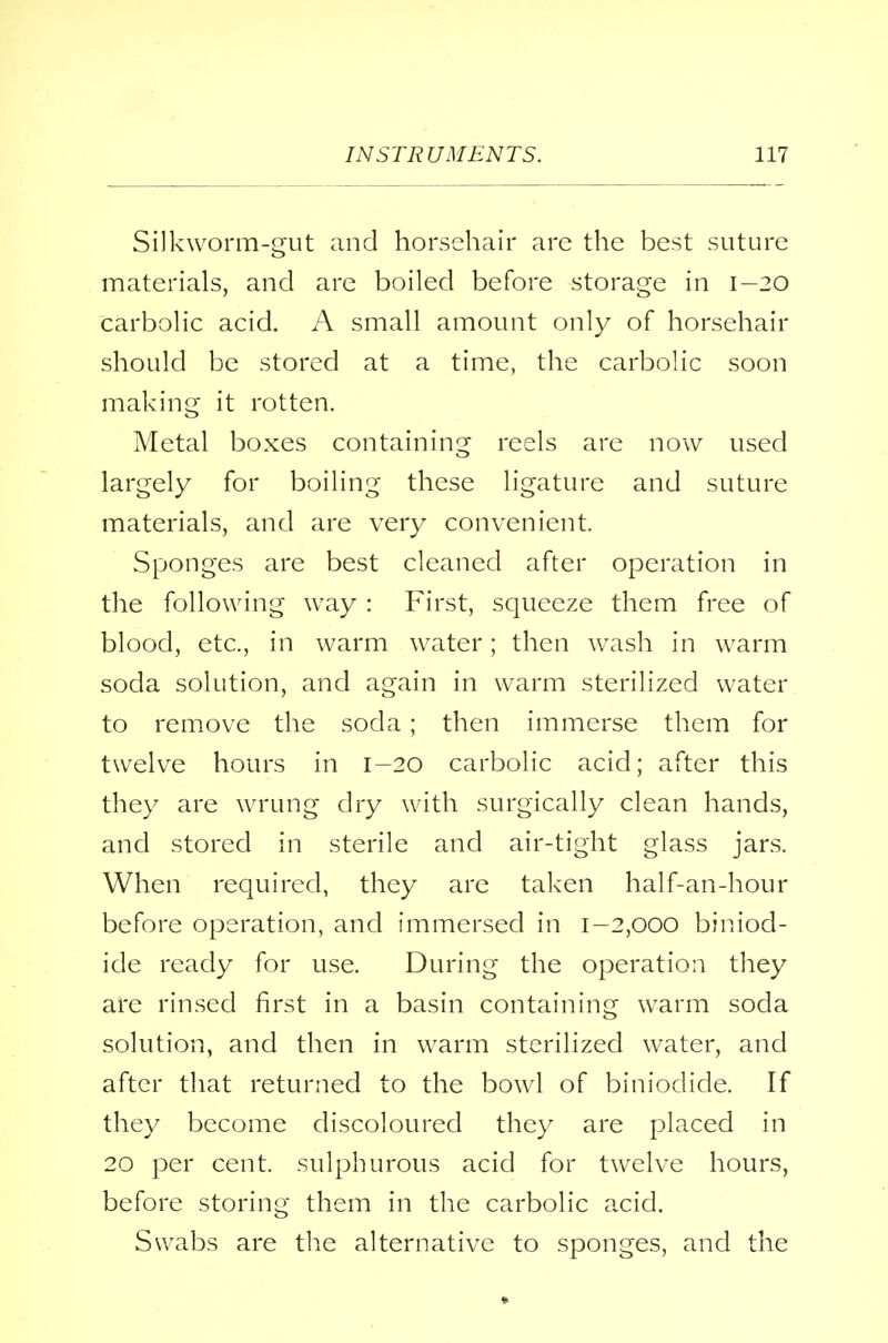 Silkworm-gut and horsehair are the best suture materials, and are boiled before storage in 1-20 carbolic acid. A small amount only of horsehair should be stored at a time, the carbolic soon making it rotten. Metal boxes containing reels are now used largely for boiling these ligature and suture materials, and are very convenient. Sponges are best cleaned after operation in the following way : First, squeeze them free of blood, etc., in warm water; then wash in warm soda solution, and again in warm sterilized water to remove the soda ; then immerse them for twelve hours in 1-20 carbolic acid; after this they are wrung dry with surgically clean hands, and stored in sterile and air-tight glass jars. When required, they are taken half-an-hour before operation, and immersed in 1-2,000 biniod- ide ready for use. During the operation they are rinsed first in a basin containing warm soda solution, and then in warm sterilized water, and after that returned to the bowl of biniodide. If they become discoloured they are placed in 20 per cent, sulphurous acid for twelve hours, before storing them in the carbolic acid. Swabs are the alternative to sponges, and the