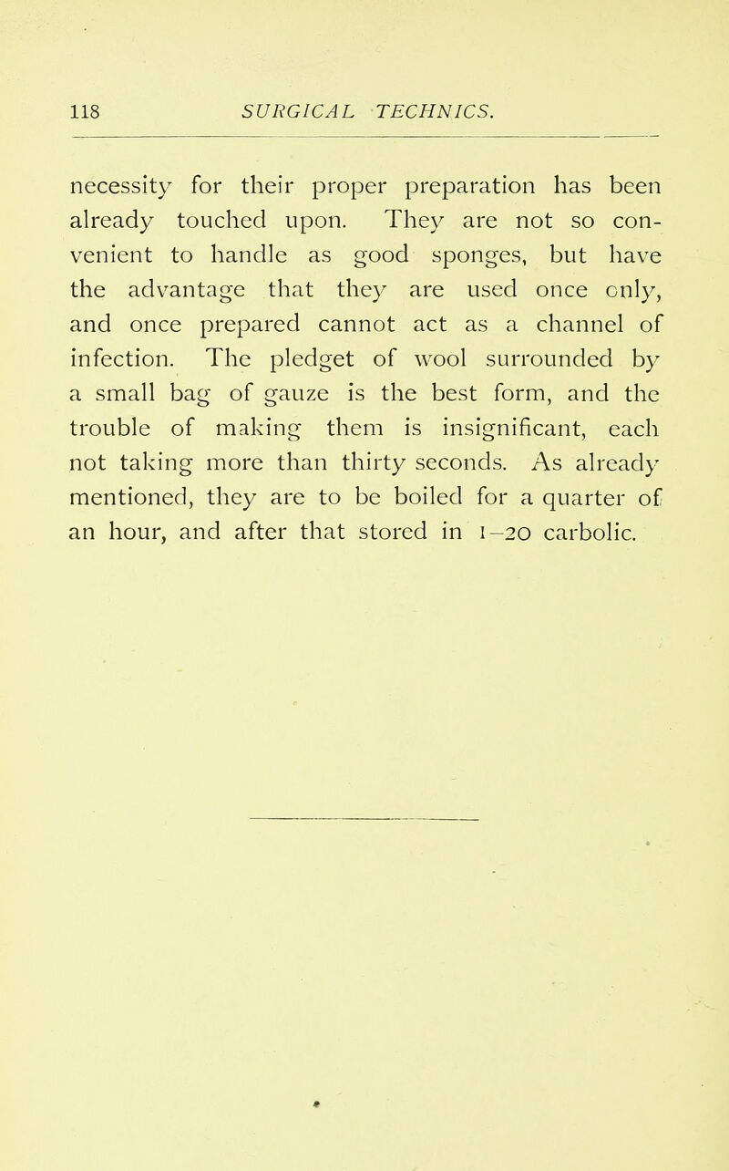 necessity for their proper preparation has been already touched upon. They are not so con- venient to handle as good sponges, but have the advantage that they are used once only, and once prepared cannot act as a channel of infection. The pledget of wool surrounded by a small bag of gauze is the best form, and the trouble of making them is insignificant, each not taking more than thirty seconds. As already mentioned, they are to be boiled for a quarter of an hour, and after that stored in 1-20 carbolic.