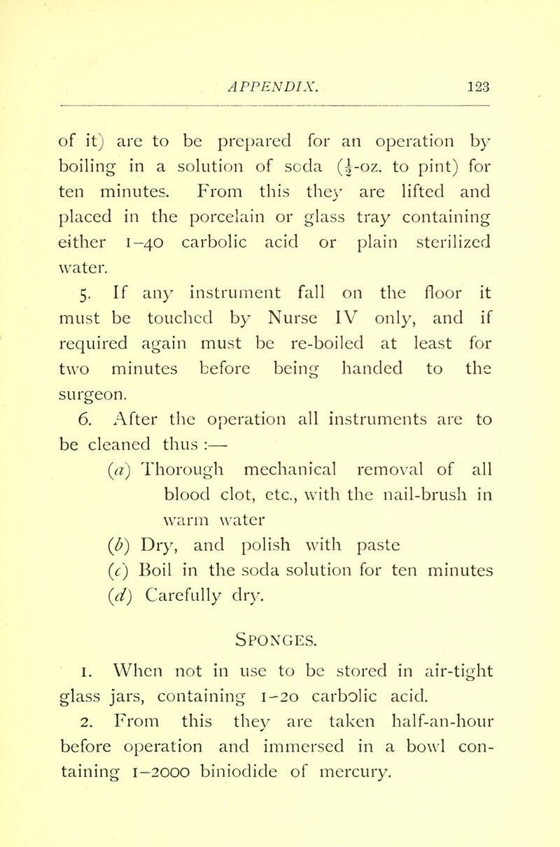 of it) are to be prepared for an operation by boiling in a solution of soda (|-oz. to pint) for ten minutes. From this they are lifted and placed in the porcelain or glass tray containing either 1-40 carbolic acid or plain sterilized water. 5. If any instrument fall on the floor it must be touched by Nurse IV only, and if required again must be re-boiled at least for two minutes before being handed to the surgeon. 6. After the operation all instruments are to be cleaned thus :— (a) Thorough mechanical removal of all blood clot, etc., with the nail-brush in warm water (J?) Dry, and polish with paste (c) Boil in the soda solution for ten minutes (d) Carefully dry. Sponges. 1. When not in use to be stored in air-tight glass jars, containing 1-20 carbolic acid. 2. From this they are taken half-an-hour before operation and immersed in a bowl con- taining 1-2000 biniodide of mercury.