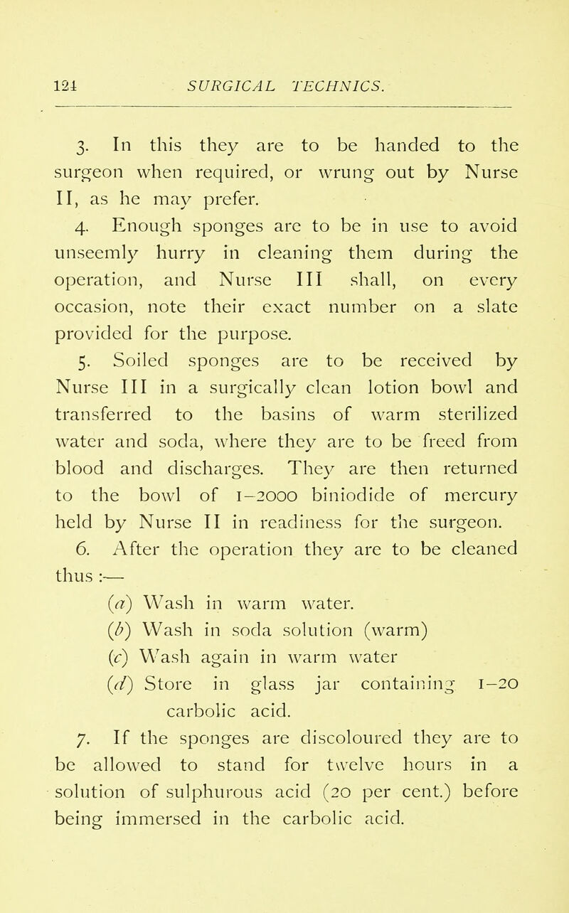 3. In this they are to be handed to the surgeon when required, or wrung out by Nurse II, as he may prefer. 4. Enough sponges are to be in use to avoid unseemly hurry in cleaning them during the operation, and Nurse III shall, on every occasion, note their exact number on a slate provided for the purpose. 5. Soiled sponges are to be received by Nurse III in a surgically clean lotion bowl and transferred to the basins of warm sterilized water and soda, where they are to be freed from blood and discharges. They are then returned to the bowl of 1-2000 biniodide of mercury held by Nurse II in readiness for the surgeon. 6. After the operation they are to be cleaned thus :— (a) Wash in warm water. (J?) Wash in soda solution (warm) (if) Wash again in warm water {d) Store in glass jar containing 1-20 carbolic acid. 7. If the sponges are discoloured they are to be allowed to stand for twelve hours in a solution of sulphurous acid (20 per cent.) before being immersed in the carbolic acid.