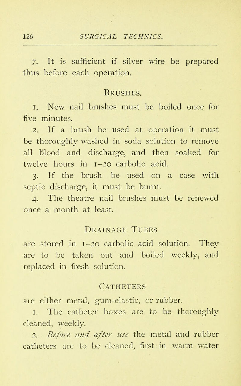 7. It is sufficient if silver wire be prepared thus before each operation. Brushes. 1. New nail brushes must be boiled once for five minutes. 2. If a brush be used at operation it must be thoroughly washed in soda solution to remove all blood and discharge, and then soaked for twelve hours in 1-20 carbolic acid. 3. If the brush be used on a case with septic discharge, it must be burnt. 4. The theatre nail brushes must be renewed once a month at least. Drainage Tubes are stored in 1-20 carbolic acid solution. They are to be taken out and boiled weekly, and replaced in fresh solution. Catheters are either metal, gum-elastic, or rubber. 1. The catheter boxes are to be thoroughly cleaned, weekly. 2. Before and after use the metal and rubber catheters are to be cleaned, first in warm water