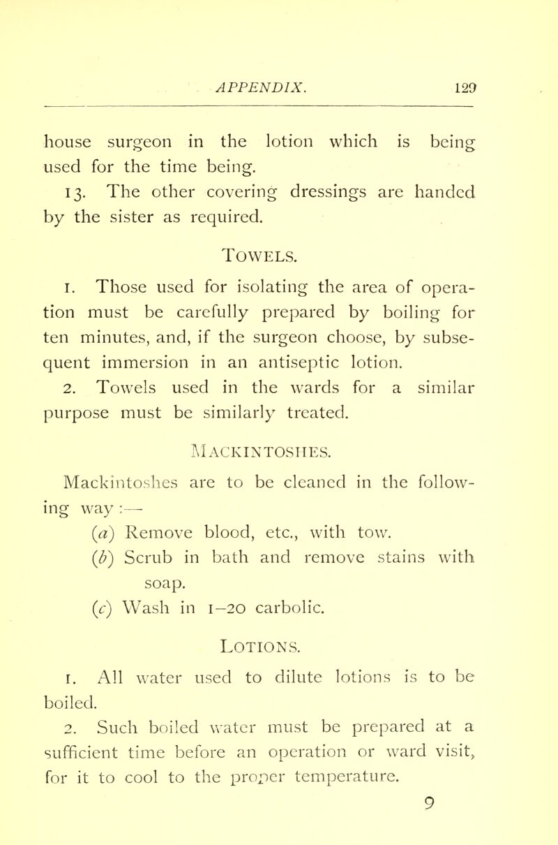 house surgeon in the lotion which is being used for the time being. 13. The other covering dressings are handed by the sister as required. Towels. 1. Those used for isolating the area of opera- tion must be carefully prepared by boiling for ten minutes, and, if the surgeon choose, by subse- quent immersion in an antiseptic lotion. 2. Towels used in the wards for a similar purpose must be similarly treated. Mackintoshes. Mackintoshes are to be cleaned in the follow- ing way :—- (a) Remove blood, etc., with tow. (b) Scrub in bath and remove stains with soap. (V) Wash in 1—20 carbolic. Lotions. r. All water used to dilute lotions is to be boiled. 2. Such boiled water must be prepared at a sufficient time before an operation or ward visit, for it to cool to the proper temperature. 9