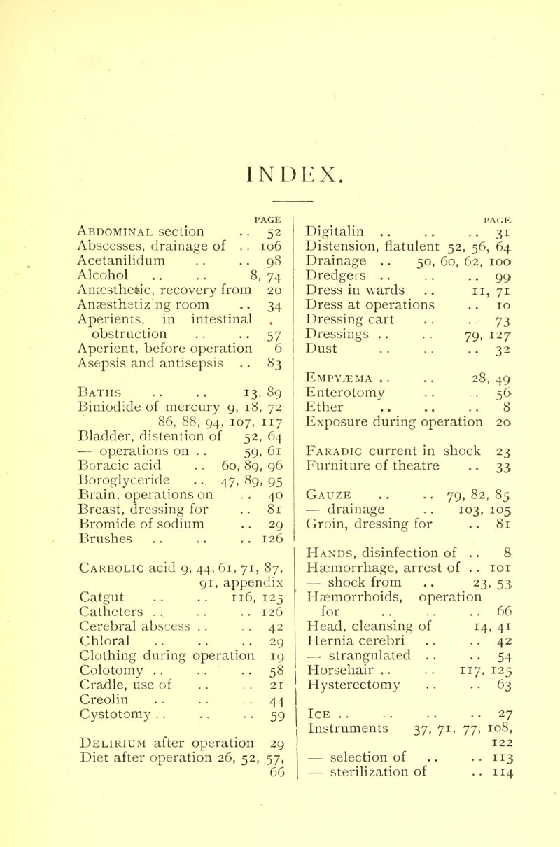 INDEX. PAGE Abdominal section .. 52 Abscesses, drainage of . . 106 Acetanilidum . . 98 Alcohol .. .. 8, 74 Anaesthetic, recovery from 20 Anaesthetiz ng room .. 34 Aperients, in intestinal obstruction .. 57 Aperient, before operation 6 Asepsis and antisepsis .. 83 Baths .. .. 13, 89 Biniodide of mercury 9, 18, 72 86, 88, 94, 107, 117 Bladder, distention of 52, 64 — operations on .. 59, 61 Boracic acid . . 60, 89, 96 Boroglyceride .. 47, 89, 95 Brain, operations on . . 40 Breast, dressing for .. 81 Bromide of sodium .. 29 Brushes .. ,. «. 126 1 Carbolic acid 9, 44, 61, 71, 87, 91, appendix Catgut .. .. 116, 125 Catheters ... .. .. 126 Cerebral abscess .. 42 Chloral . . .. 29 Clothing during operation 19 Colotomy .. . . 58 j Cradle, use of .. . . 21 Creolin .. .. 44 I Cystotomy .. .. .. 59 j Delirium after operation 29 I Diet after operation 26, 52, 57, 66 I PAGE Digitalin .. .. .. 31 Distension, flatulent 52, 56, 64 Drainage .. 50, 60, 62, 100 Dredgers .. .. 99 Dress in w ards .. 11, 71 Dress at operations .. 10 Dressing cart .. 73 Dressings .. .. 79, 127 Dust .. .. .. 32 Empyema . „ .. 28, 49 Enterotomv .. 56 Ether  8 Exposure during operation 20 Faradic current in shock 23 Furniture of theatre .. 33 Gauze .. .« 79, 82, 85 — drainage .. 103, 105 Groin, dressing for .. 81 Hands, disinfection of .. 8 Haemorrhage, arrest of .. 101 — shock from .. 23, 53 Haemorrhoids, operation for .. . . 66 Head, cleansing of 14, 41 Hernia cerebri .. .. 42 — strangulated . . .. 54 Horsehair .. .. 117, 125 Hysterectomy . . . . 63 Ice 27 Instruments 37, 71, 77, 108, 122 — selection of .. .. 113 — sterilization of .. 114