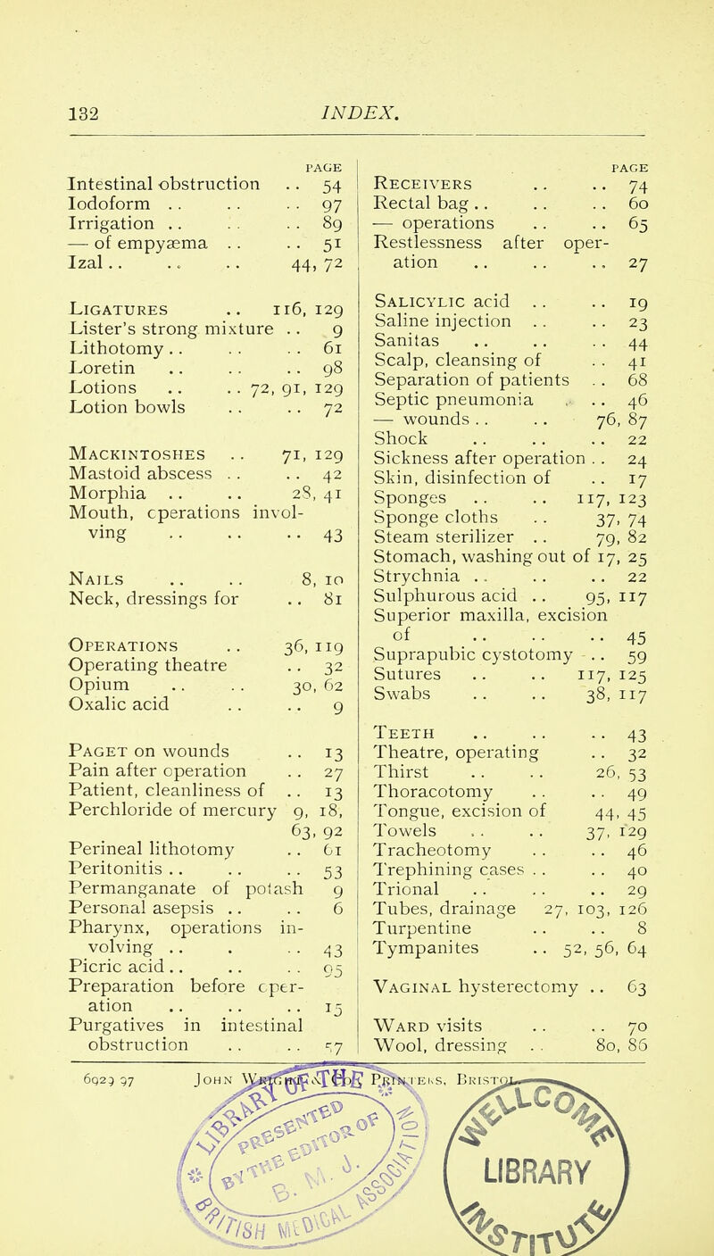 Intestinal obstruction F AGE 54 Iodoform 97 Irrigation .. 89 — of empyasma .. 5i Izal 44 , 72 Ligatures .. : 16, 129 JLister's strong mixture 9 Lithotomy .. 61 Loretin 98 Lotions .. . . 72, 129 Lotion bowls 72 Mackintoshes 71- 129 Mastoid abscess . . 42 '28 > 41 Mouth, operations in\ ol- vine' Nails 8 , IO Neck, dressings for 8l Operations 36, 119 Operating theatre 32 Opium , 62 Oxalic acid 9 Paget on wounds Pain after operation Patient, cleanliness of .. Perchloride of mercury 9, 63 Perineal lithotomy Peritonitis Permanganate of potash Personal asepsis .. Pharynx, operations in volving Picric acid Preparation before cper ation Purgatives in intestinal obstruction 13 27 13 18, 92 61 53 9 6 43 Receivers Rectal bag.. — operations Restlessness after ation ope Salicylic acid .. .. 19 Saline injection .. 23 Sanitas .. .. 44 Scalp, cleansing of 41 Separation of patients . . 68 Septic pneumonia .. 46 — wounds .. .. 76, 87 Shock .. .. 22 Sickness after operation . . 24 Skin, disinfection of 17 Sponges .. .. 117, 123 Sponge cloths .. 37, 74 Steam sterilizer .. 79, 82 Stomach, washing out of 17, 25 Strychnia .. . . 22 Sulphurous acid .. 95, 117 Superior maxilla, excision of 45 Suprapubic cystotomy .. 59 PAGE 74 60 65 27 Sutures Swabs 117, 125 38, 117 Teeth .. .. .. 43 Theatre, operating .. 32 Thirst .. .. 26, 53 Thoracotomy . . 49 Tongue, excision of 44, 45 Towels ... .. 37, 129 Tracheotomy .. 46 Trephining cases .. 40 Trional .. .. 29 Tubes, drainage 27, 103, 126 Turpentine .. .. 8 Tympanites .. 52, 56, 64 Vaginal hysterectomy .. 63 Ward visits Wool, dressing 80, 8( 6025 97