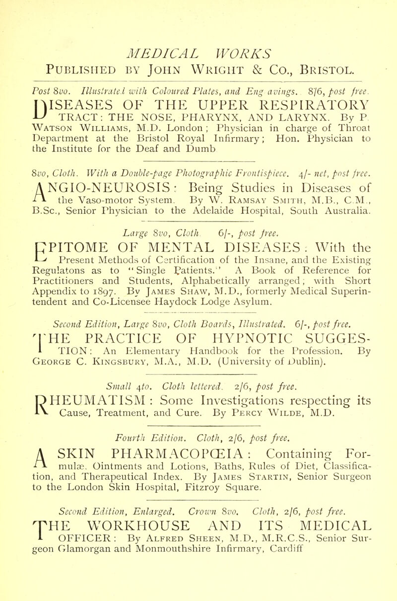 Published by John Wright & Co., Bristol. Post 8vo. Illustrate I with Coloured Plates, and Eng avings. 8/6, post free. JMSEASES OF THE UPPER RESPIRATORY U TRACT: THE NOSE, PHARYNX, AND LARYNX. By P Watson Williams, M.D. London ; Physician in charge of Throat Department at the Bristol Royal Infirmary; Hon. Physician to the Institute for the Deaf and Dumb 8vo, Cloth. With a Double-page Photographic Frontispiece. 4/- net, post free. A NGIO-NEUROSIS : Being Studies in Diseases of f\ the Vaso-motor System. By W. Ramsay Smith, M.B., CM., B.Sc, Senior Physician to the Adelaide Hospital, South Australia. Large Svo, Cloth. 6/-, post free. CPITOME OF MENTAL DISEASES. With the Present Methods of Certification of the Insane, and the Existing Regulatons as to Single Patients/' A Book of Reference for Practitioners and Students, Alphabetically arranged, with Short Appendix to 1897. By James Shaw, M.D., formerly Medical Superin- tendent and Co-Licensee Haydock Lodge Asylum. Second Edition, Large Svo, Cloth Boards, Illustrated. 6/-, post free. 'THE PRACTICE OF HYPNOTIC SUGGES- A TION: An Elementary Handbook for the Profession. By George C. Kingsbury, M.A., M.D. (University of Dublin). Small /[to. Cloth lettered. 2/6, post free. HEUMATISM : Some Investigations respecting its Cause, Treatment, and Cure. By Percy Wilde, M.D. Fourth Edition. Cloth, 2/6, post free. A SKIN PHARMACOPOEIA: Containing For- mulae. Ointments and Lotions, Baths, Rules of Diet, Classifica- tion, and Therapeutical Index. By James Startin, Senior Surgeon to the London Skin Hospital, Fitzroy Square. Second Edition, Enlarged. Crown 8vo. Cloth, 2/6, post free. rrUE WORKHOUSE AND ITS MEDICAL 1 OFFICER: By Alfred Sheen, M.D., M.R.C.S., Senior Sur- geon Glamorgan and Monmouthshire Infirmary, Cardiff