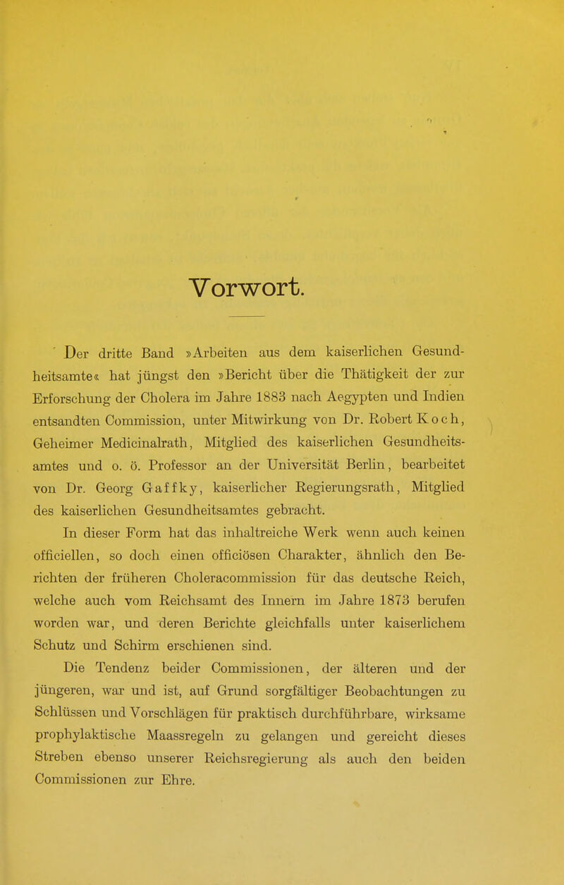 Vorwort. Der dritte Band »Arbeiten aus dem kaiserlichen Gesund- heitsamte« hat jüngst den »Bericht über die Thätigkeit der zur Erforschung der Cholera im Jahre 1883 nach Aegypten und Indien entsandten Commission, unter Mitwirkung von Dr. Robert Koch, Geheimer Medicinalrath, Mitglied des kaiserlichen Gesundheits- amtes und o. ö. Professor an der Universität Berhn, bearbeitet von Dr. Georg Gaffky, kaiserhcher Regierungsrath, Mitglied des kaiserlichen Gesundheitsamtes gebracht. In dieser Form hat das inhaltreiche Werk wenn auch keinen officiellen, so doch einen officiösen Charakter, ähnlich den Be- richten der früheren Choleracommission für das deutsche Reich, welche auch vom Reichsamt des Innern im Jahre 1873 berufen worden war, und deren Berichte gleichfalls unter kaiserlichem Schutz und Schirm erschienen sind. Die Tendenz beider Commissiouen, der älteren und der jüngeren, war und ist, auf Grund sorgfältiger Beobachtungen zu Schlüssen und Vorschlägen für praktisch durchführbare, wirksame prophylaktische Maassregeln zu gelangen und gereicht dieses Streben ebenso unserer Reichsregierung als auch den beiden Commissionen zur Ehre.