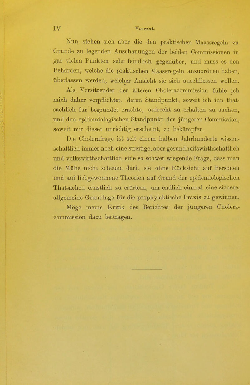 IV Vorwort. Nun stehen sich aber die den praktischen Maassregeln zu Grunde zu legenden Anschauungen der beiden Commissionen in gar vielen Punkten sehr feindlich gegenüber, und muss es den Behörden, welche die praktischen Maassregeln anzuordnen haben, überlassen werden, welcher Ansicht sie sich anschUessen wollen. Als Vorsitzender der älteren Choleracommission fühle ich mich daher verpflichtet, deren Staudpunkt, soweit ich ihn that- sächhch für begründet erachte, aufrecht zu erhalten zu suchen, und den epidemiologischen Standpunkt der jüngeren Commission, soweit mir dieser unrichtig erscheint, zu bekämpfen. Die Cholerafrage ist seit einem halben Jahrhunderte wissen- schaftlich immer noch eine streitige, aber gesundheitswirthschaftlich und Volkswirthschaftlich eine so schwer wiegende Frage, dass man die Mühe nicht scheuen darf, sie ohne Rücksicht auf Personen und auf liebgewonnene Theorien auf Grund der epidemiologischen Thatsachen ernstlich zu erörtern, um endlich einmal eine sichere, allgemeine Grundlage für die prophylaktische Praxis zu gewinnen. Möge meine Kritik des Berichtes der jüngeren Cholera- commission dazu beitragen.