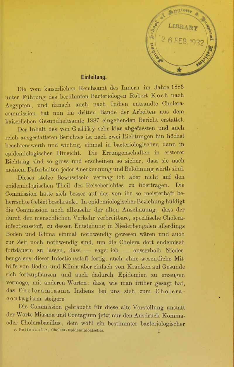 Einleitung Die vom kaiserlichen Reichsamt des Innern im Jahre 1883 unter Führung des berühmten Bacteriologen Robert Koch nach Aegypten, und danach auch nach Indien entsandte Cholera- commission hat nun im dritten Bande der Arbeiten aus dem kaiserlichen Gesundheitsamte 1887 eingehenden Bericht erstattet. Der Inhalt des von Gaffky sehr klar abgefassten und auch reich ausgestatteten Berichtes ist nach zwei Richtungen hin höchst beachtenswerth und wichtig, einmal in bacteriologischer, dann in epidemiologischer Hinsicht. Die Errungenschaften in ersterer Richtung sind so gross und erscheinen so sicher, dass sie nach meinem Dafürhalten jeder Anerkennung und Belohnung werth sind. Dieses stolze ßewusstsein- vermag ich aber nicht auf den epidemiologischen Theil des Reiseberichtes zu übertragen. Die Commission hätte sich besser auf das von ihr so meisterhaft be- herrschte Gebiet beschränkt. In epidemiologischer Beziehung huldigt die Commission noch allzusehr der alten Anschauung, dass der durch den menschlichen Verkehr verbreitbare, specifische Cholera- infectionsstoff, zu dessen Entstehung in Niederbengalen allerdings Boden und Klima einmal nothwendig gewesen wären und auch zur Zeit noch nothwendig sind, um die Cholera dort endemisch fortdauern zu lassen, dass — sage ich — ausserhalb Nieder- bengalens dieser Infectionsstoff fertig, auch ohne wesentliche Mit- hilfe von Boden und Khma aber einfach von Kranken auf Gesunde sich fortzupflanzen und auch dadurch Epidemien zu erzeugen vermöge, mit anderen Worten: dass, wie man früher gesagt hat, das Choleramiasma Indiens bei uns sich zum Cholera- contagium steigere Die Commission gebraucht für diese alte Vorstellung anstatt der Worte Miasma und Contagium jetzt nur den Ausdruck Komma- oder Cholerabacillus, dem wohl ein bestimmter bacteriologischer