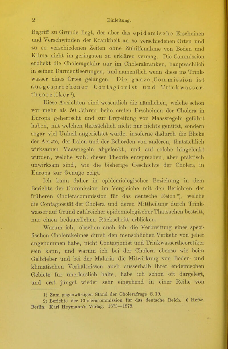 Begriff zu Grunde liegt, der aber das epidemische Erscheinen und Verschwinden der Krankheit an so verschiedenen Orten und zu so verschiedenen Zeiten ohne Zuhilfenahme von Boden und Klima nicht im geringsten zu erklären vermag. Die Commission erblickt die Choleragefalir nur im Cholerakranken, hauptsächhch in seinen Darmentleerungen, und namentlich wenn diese ins Trink- wasser eines Ortes gelangen. Die ganze ^Commission ist ausgesprochener Contagionist und Trinkwasser- thüoretiker ^). Diese Ansichten sind wesentlich die nämlichen, welche schon vor mehr als 50 Jahren beim ersten Erscheinen der Cholera in Europa geherrscht und zur Ergreifung von Maassregeln geführt haben, mit welchen thatsächlich nicht nur nichts genützt, sondern sogar viel Unheil angerichtet wurde, insoferne dadurch die Blicke der Aerzte, der Laien und der Behörden von anderen, thatsächlich wirksamen Maassregeln abgelenkt, und auf solche hingelenkt wurden, welche wohl dieser Theorie entsprechen, aber praktisch unwirksam sind, wie die bisherige Geschichte der Cholera in Europa zur Genüge zeigt. Ich kann daher in epidemiologischer Beziehung in dem Berichte der Commission im Vergleiche mit den Berichten der früheren Choleracommission für das deutsche Reich ^), welche die Contagiosität der Cholera und deren Mittheilung durch Ti'ink- wasser auf Grund zahlreicher epidemiologischer Thatsachen bestritt, nur einen bedauerlichen Rückschritt erblicken. Warum ich, obschon auch ich die Verbreitung eines speci- fischen Cholerakeimes durch den menschlichen Verkehr von jeher angenommen habe, nicht Contagionist und Tiinkwassertheoretiker sein kann, und warum ich bei der Cholera ebenso wie beim Gelbfieber und bei der Malaria die Mitwirkung von Boden- und klimatischen Verhältnissen auch ausserhalb ihrer endemischen Gebiete für unerlässlich halte, habe ich schon oft dargelegt, und erst jüngst wieder sehr eingehend in einer Reihe von 1) Zum gegenwärtigen Stand der Oholerafrage S. 19. 2) Berichte der Choleracommission für das deutsche Eeich. 6 Hefte. Berlin. Karl Heymann's Verlag. 1873—1879.