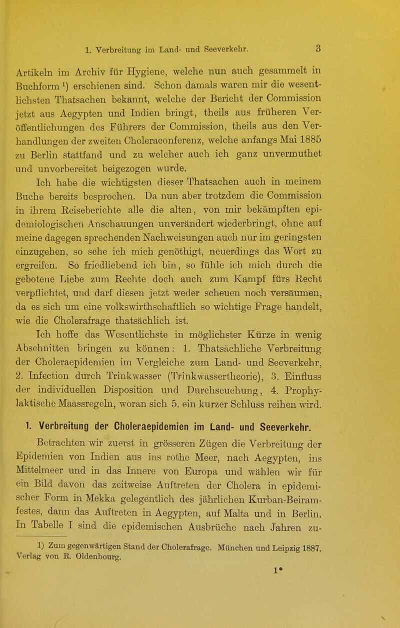 Artikeln im Archiv für Hygiene, welche nun auch gesammelt in Buchform ^) erschienen sind. Schon damals waren mir die wesent- hchsten Thatsachen bekannt, welche der Bericht der Commission jetzt aus Aegypten und Indien bringt, theils aus früheren Ver- öfientHchungen des Führers der Commission, theils aus den Ver- handlungen der zweiten Choleraconfereuz, welche anfangs Mai 1885 zu Berlin stattfand und zu welcher auch ich ganz unvermuthet und unvorbereitet beigezogen wurde. Ich habe die wichtigsten dieser Thatsachen auch in meinem Buche bereits besprochen. Da nun aber trotzdem die Commission in ihrem Reiseberichte alle die alten, von mir bekämpften epi- demiologischen Anschauungen unverändert wiederbringt, ohne auf meine dagegen sprechenden Nachweisungen auch nur im geringsten einzugehen, so sehe ich mich genöthigt, neuerdings das Wort zu ergreifen. So friedliebend ich bin, so fühle ich mich durch die gebotene Liebe zum Eechte doch auch zum Kampf fürs Recht verpflichtet, und darf diesen jetzt weder scheuen noch versäumen, da es sich um eine volkswirthschaftlich so wichtige Frage handelt, wie die Cholerafrage thatsächlich ist. Ich hoffe das WesentHchste in möglichster Kürze in wenig Abschnitten bringen zu können: 1. Thatsächliche Verbreitung der Choleraepidemien im Vergleiche zum Land- und Seeverkehr, 2. Infection durch Trinkwasser (Trinkwassertheorie), 3. Einfluss der individuellen Disposition und Durchseuchung, 4, Prophy- laktische Maassregeln, woran sich 5. ein kurzer Schluss reihen ward. 1. Verbreitung der Choleraepidemien im Land- und Seeverkelir. Betrachten wir zuerst in grösseren Zügen die Verbreitung der Epidemien von Indien aus ins rothe Meer, nach Aegypten, ins Mittelmeer und in das Imiere von Europa und wählen wir für ein Bild davon das zeitweise Aufti-eten der Cholera in epidemi- scher Form in Mekka gelegentHch des jährhchen Kurban-Beiram- festes, dann das Auftreten in Aegypten, auf Malta und in Berhn. In Tabelle I sind die epidemischen Ausbrüche nach Jahren zu- 1) Zum gegenwärtigen Stand der Cholerafrage. München und Leipzig 1887. Verlag von R Oldenbourg. 1* \