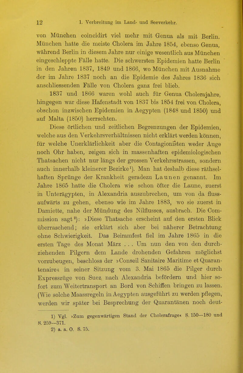 von München coincidirt viel mehr mit Genua als mit Berlin. München hatte die meiste Cholera im Jahre 1854, ebenso Genua, während Berlin in diesem Jahre nur einige wesentlich aus München eingeschleppte Fälle hatte. Die schwersten Epidemien hatte Beriin in den Jahren 1837, 1849 und 1866, wo München mit Ausnahme der im Jahre 1837 noch an die Epidemie des Jahres 1836 sich anschliessenden Fälle von Cholera ganz frei blieb. 1837 und 1866 waren wohl auch für Genua Cholerajahre, liingegen war diese Hafenstadt von 1837 bis 1854 frei von Cholera, obschon inzwischen Epidemien in Aegypten (1848 und 1850) und auf Malta (1850) herrschten. Diese örtlichen und zeitlichen Begrenzungen der Epidemien, welche aus den Verkehrsverhältnissen nicht erklärt werden können, für welche Unerklärlichkeit aber die Contagionisten weder Auge noch Ohr haben, zeigen sich in massenhaften epidemiologischen Thatsachen nicht nur längs der grossen Verkehrsstrassen, sondern auch innerhalb kleinerer Bezirke^). Man hat deshalb diese räthsel- haften Sprünge der Krankheit geradezu Launen genannt. Im Jahre 1865 hatte die Cholera wie schon öfter die Laune, zuerst in Unterägypten, in Alexandria auszubrechen, um von da fluss- aufwärts zu gehen, ebenso wie im Jahre 1883, wo sie zuerst in Damiette, nahe der Mündung des Nilflusses, ausbrach. Die Com- mission sagt^): »Diese Thatsache erscheint auf den ersten Blick überraschend; sie erklärt sich aber bei näherer Betrachtung ohne Schwierigkeit. Das Beiramfest fiel im Jahre 1865 in die ersten Tage des Monat März . . . Um nun den von den durch- ziehenden Pilgern dem Lande drohenden Gefahren möglichst vorzubeugen, beschloss der »Conseil Sanitaire Maritime etQuaran- tenaire« in seiner Sitzung vom 3. Mai 1865 die Pilger durch Expresszüge von Suez nach Alexandria befördern und hier so- fort zum Weitertransport an Bord von Schiffen bringen zu lassen. (Wie solche Maassregeln in Aegypten ausgeführt zu werden pflegen, werden wir später bei Besprechung der Quarantänen noch deut- 1) Vgl. »Zum gegen-wärtigen Stand der Cholerafrage« S. 150—180 und S. 259—371. 2) a. a. 0. S. 75.