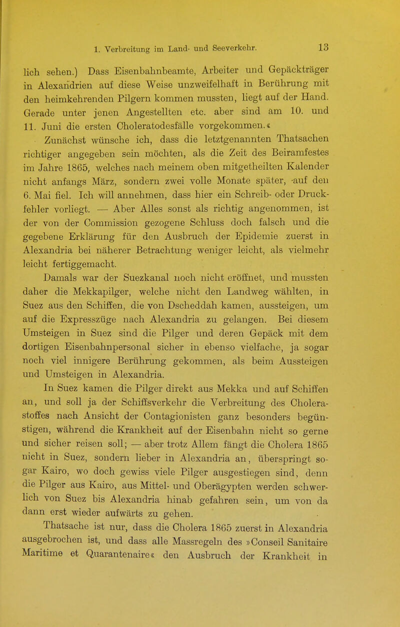 lieh sehen.) Dass Eisenbahnbeamte, Arbeiter und Gepäckträger in Alexandrien auf diese Weise unzweifelhaft in Berührung mit den heimkehrenden Pilgern kommen mussten, liegt auf der Hand. Gerade unter jenen Angestellten etc. aber sind am 10. und 11. Juni die ersten Choleratodesfälle vorgekommen.« Zunächst wünsche ich, dass die letztgenannten Thatsachen richtiger angegeben sein möchten, als die Zeit des Beiramfestes im Jahre 1865, welches nach meinem oben mitgetheilten Kalender nicht anfangs März, sondern zwei volle Monate später, -auf den 6. Mai fiel. Ich will annehmen, dass hier ein Schreib- oder Druck- fehler vorHegt. — Aber Alles sonst als richtig angenommen, ist der von der Commission gezogene Schluss doch falsch und die gegebene Erklärung für den Ausbruch der Epidemie zuerst in Alexandria bei näherer Betrachtung weniger leicht, als vielmehr leicht fertiggemacht. Damals war der Suezkanal noch nicht eröffnet, und mussten daher die Mekkapilger, welche nicht den Landweg wählten, in Suez aus den Schiffen, die von Dscheddah kamen, aussteigen, um auf die Expresszüge nach Alexandria zu gelangen. Bei diesem Umsteigen in Suez sind die Pilger und deren Gepäck mit dem dortigen Eisenbahnpersonal sicher in ebenso vielfache, ja sogar noch viel innigere Berührung gekommen, als beim Aussteigen und Umsteigen in Alexandria. In Suez kamen die Pilger direkt aus Mekka und auf Schiffen an, und soll ja der Schiffsverkehr die Verbreitung des Cholera- stoffes nach Ansicht der Contagionisten ganz besonders begün- stigen, während die Krankheit auf der Eisenbahn nicht so gerne und sicher reisen soll; — aber trotz Allem fängt die Cholera 1865 nicht in Suez, sondern lieber in Alexandria an, überspringt so- gar Kairo, wo doch gewiss viele Pilger ausgestiegen sind, denn die Pilger aus Kairo, aus Mittel- und Oberägypten werden schwer- hch von Suez bis Alexandria hinab gefahren sein, um von da dann erst wieder aufwärts zu gehen. Thatsache ist nur, dass die Cholera 1865 zuerst in Alexandria ausgebrochen ist, und dass alle Massregeln des »Conseil Sanitaire Maritime et Quarantenaire« den Ausbruch der Krankheit in