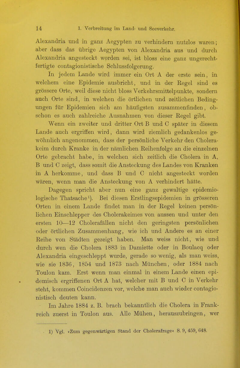 Alexandria und in ganz Aegypten zu verhindern nutzlos waren; aber dass das übrige Aegypten von Alexandria aus und durch Alexandria angesteckt worden sei, ist bloss eine ganz ungerecht- fertigte contagionistische Schlussi'olgerung. In jedem Lande wird immer ein Ort A der erste sein, in welchem eine Epidemie ausbricht, und in der Regel sind es grössere Orte, weil diese nicht bloss Verkehrsmittelpunkte, sondern auch Orte sind, in welchen die örtlichen und zeithchen Beding- ungen für Epidemien sich am häufigsten zusammenfinden, ob- schon es auch zahlreiche Ausnahmen von dieser Regel gibt. Wenn ein zweiter und dritter Ort B und C später in diesem Lande auch ergriffen wird, dann wird ziemlich gedankenlos ge- wöhnlich angenommen, dass der persönhche Verkehr den Cholera- keim durch Kranke in der nämlichen Reihenfolge an die einzelnen Orte gebracht habe, in welchen sich zeitlich die Cholera in A, B und C zeigt, dass somit die Ansteckung des Landes von Kranken in A herkomme, und dass B und C nicht angesteckt worden wären, wenn man die Ansteckung von A verhindert hätte. Dagegen spricht aber nun eine ganz gewaltige epidemio- logische Thatsache^). Bei diesen Ersthngsepidemien in grösseren Orten in einem Lande findet man in der Regel keinen persön- lichen Einschlepper des Cholerakeimes von aussen und unter den ersten 10—12 Cholerafällen nicht den geringsten persönUchen oder örtlichen Zusammenhang, wie ich und Andere es an einer Reihe von Städten gezeigt haben. Man weiss nicht, wie und durch wen die Cholera 1883 in Damiette oder in Boulacq oder Alexandria eingeschleppt wmde, gerade so wenig, als man weiss, wie sie 1836, 1854 und 1873 nach München, oder 1884 nach Toulon kam. Erst wenn man einmal in einem Lande einen epi- demisch ergriffenen Ort A hat, welcher mit B und C in Verkehr steht, kommen Coincidenzen vor, welche man auch wieder contagio- nistisch deuten kann. Im Jahre 1884 z. B. brach bekannthch die Cholera in Frank- reich zuerst in Toulon aus. Alle Mühen, herauszubringen, wer