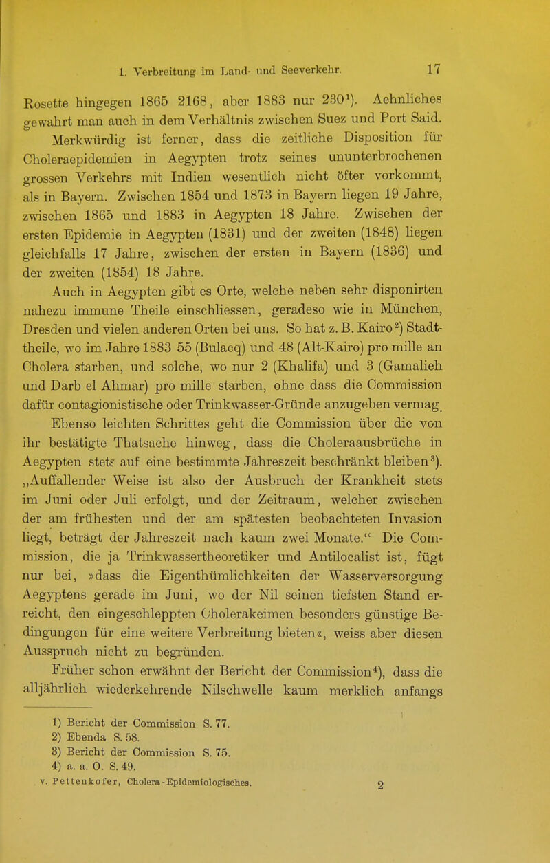 Rosette hingegen 1865 2168, aber 1883 nur 230'). Aehnliches o-e wahrt man auch in dem Verhältnis zwischen Suez und Port Said. Merkwürdig ist ferner, dass die zeitliche Disposition für Choleraepidemien in Aegypten trotz seines ununterbrochenen grossen Verkehrs mit Indien wesenthch nicht öfter vorkommt, als in Bayern. Zwischen 1854 und 1873 in Bayern liegen 19 Jahre, zwischen 1865 und 1883 in Aegypten 18 Jahre. Zwischen der ersten Epidemie in Aegypten (1831) und der zweiten (1848) Hegen gleichfalls 17 Jahre, zwischen der ersten in Bayern (1836) und der zweiten (1854) 18 Jahre. Auch in Aegj^ten gibt es Orte, welche neben sehr disponirten nahezu immune Theile einschliessen, geradeso wie in München, Dresden tmd vielen anderen Orten bei uns. So hat z. B. Kairo ^) Stadt- theile, wo im Jahre 1883 55 (Bulacq) und 48 (Alt-Kairo) pro mille an Cholera starben, und solche, wo nur 2 (Khalifa) und 3 (Gamalieh und Darb el Ahmar) pro mille starben, ohne dass die Commission dafür contagionistische oder Trinkwasser-Gründe anzugeben vermag^ Ebenso leichten Schrittes geht die Commission über die von ihr bestätigte Thatsache hinweg, dass die Choleraausbrüche in Aegypten stetf auf eine bestimmte Jahreszeit beschränkt bleiben^). ,,Auffallender Weise ist also der Ausbruch der Krankheit stets im Juni oder Juli erfolgt, und der Zeitraum, welcher zwischen der am frühesten und der am spätesten beobachteten Invasion liegt, beträgt der Jahreszeit nach kaum zwei Monate. Die Com- mission, die ja Trinkwassertheoretiker und Antilocalist ist, fügt nur bei, »dass die EigenthümUchkeiten der Wasserversorgung Aegyptens gerade im Juni, wo der Nil seinen tiefsten Stand er- reicht, den eingeschleppten C'holerakeimen besonders günstige Be- dingungen für eine weitere Verbreitung bieten«, weiss aber diesen Ausspruch nicht zu begründen. Früher schon erwähnt der Bericht der Commission*), dass die alljährlich wiederkehrende Nilschwelle kaum merkhch anfangs 1) Bericht der Commission S. 77. 2) Ebenda S. 58. 3) Bericht der Commission S. 75. 4) a. a. 0. S. 49. V. Pettenkofer, Cholera - Epidemiologisches. o