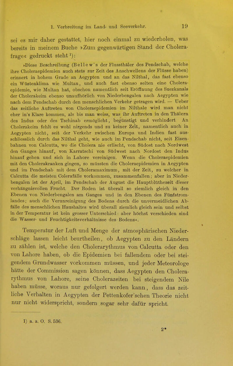 sei es mir daher gestattet, hier noch einmal zu wiederholen, was bereits in meinem Buche »Zum gegenwärtigen Stand der Cholera- frage« gedruckt steht'): »Diese Beschreibung (Bellew's der Flussthäler des Pendschab, welche ihre Choleraepideraien auch stets zur Zeit des Anschwellens der Flüsse haben) erinnert in hohem Grade an Aegypten und an das Nilthal, das fast ebenso ein VVüstenklima wie Multan, und auch fast ebenso selten eine Cholera- epidemie, wie Multan hat, obschon namentlich seit Eröffnung des Suezkanals der Cholerakeim ebenso unaufhörlich von Niederbengalen nach Aegypten wie nach dem Pendschab durch den menschlichen Verkehr getragen wird. — Ueber das zeitliche Auftreten von Choleraepidemien im Nilthale wird man nicht eher in's Klare kommen, als bis man weiss, was ihr Auftreten in den Thälern des Indus oder des Tschinab ermöglicht, begünstigt und verhindert An Cholerakeim fehlt es wohl nirgends und zu keiner Zeit, namentlich auch in Aegypten nicht, seit der Verkehr zwischen Europa und Indien fast aus- schliesslich durch das Nilthal geht, wie auch im Pendschab nicht, seit Eisen- bahnen von Calcutta, wo die Cholera nie erlischt, von Südost nach Nordwest den Ganges hinauf, von Karratschi von Südwest nach Nordost den Indus hinauf gehen und sich in Labore vereinigen. Wenn die Choleraepidemien mit den Cholerakranken gingen, so müssten die Choleraepidemien in Aegypten •und im Pendschab mit dem Choleramaximum, mit der Zeit, zu welcher in Calcutta die meisten Colerafälle vorkommen, zusammenfallen; aber in Nieder- bengalen ist der April, im Pendschab der August die Hauptblüthezeit dieser verhängnisvollen Frucht. Der Boden ist überall so ziemlich gleich in den Ebenen von Niederbengalen am Ganges und in den Ebenen des Fünfstrom- landes; auch die Verunreinigung des Bodens durch die unvermeidlichen Ab- fälle des menschlichen Haushaltes wird überall ziemlicli gleich sein und selbst in der Temperatur ist kein grosser Unterschied: aber höchst verschieden sind die Wasser- und Feuchtigkeitsverhältnisse des Bodens«. Temperatur der Luft und Menge der atmosphärischen Nieder- schläge lassen leicht beurtheilen, ob Aegypten zu den Ländern zu zählen ist, welche den Cholerarythmus von Calcutta oder den von Labore haben, ob die Epidemien bei fallendem oder bei stei- gendem Grundwasser vorkommen müssen, und jeder Meteorologe hätte der Commission sagen können, dass Aegypten den Cholera- rythmus von Labore, seine Cholerazeiten bei steigendem Nile haben müsse, woraus nur gefolgert werden kann, dass das zeit- Hche Verhalten in Aegypten der Pettenkofer'schen Theorie nicht nur nicht widerspricht, sondern sogar sehr dafür spricht. 1) a. a. 0. S. 536. 2*