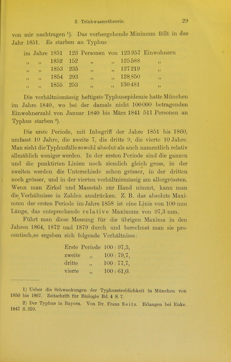 von mir nachtragen ^). Das vorhergehende Minimum fällt in das Jahr 1851. Es starben an Typhus im Jahre 1851 123 Personen von 123 957 Einwohnern „ „ 1852 152 „ „ 125588 „ „ 1853 235 „ „ 127 219 „ „ 1854 293 „ „ 128850 „ „ 1855 253 „ „ 130481 Die verhältnismässig heftigste Typhusepidemie hatte München im Jahre 1840, wo bei der damals nicht 100000 betragenden Einwohnerzahl von Januar 1840 bis März 1841 511 Personen an Typhus starben ^). Die erste Periode, mit Inbegriff der Jahre 1851 bis 1860, umfasst 10 Jahre, die zweite 7, die dritte 9, die vierte 10 Jahre. Man sieht die Typhusfälle sowohl absolut als auch namentlich relativ allmähhch weniger werden. In der ersten Periode sind die ganzen und die punktirten Linien noch ziemlich gleich gross, in der zweiten werden die Unterschiede schon grösser, in der dritten noch grösser, und in der vierten verhältnismässig am allergrössten. Wenn man Zirkel und Massstab zur Hand nimmt, kann man die Verhältnisse in Zahlen ausdrücken. Z. B. das absolute Maxi- mum der ersten Periode im Jahre 1858 ist eine Linie von 100 mm Länge, das entsprechende relative Maximum von 97,3 mm. Führt man diese Messung für die übrigen Maxim a in den Jahren 1864, 1872 und 1879 durch und berechnet man sie pro- centisch,so ergeben sich folgende Verhältnisse: Erste Periode 100 : 97,3, zweite „ 100: 79,7, dritte „ 100: 77,7, vierte „ 100:61,0. 1) Ueber die Schwankungen der Typhussterblichkeit in München von 1850 bis 1867. Zeitschrift für Biologie Bd. 4 S. 7. 2) Der Typhus in Bayern. Von Dr. Franz S e i t z. Erlangen bei Enke. 1847 S.259.