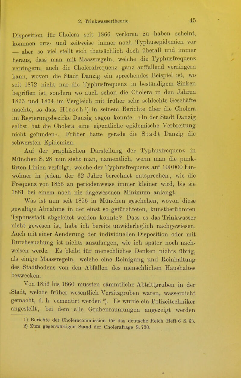 Disposition für Cholera seit 1866 verloren zu haben scheint, kommen orts- und zeitweise immer noch Typhusepidemien vor — aber so viel stellt sich thatsächlich docli überall und immer heraus, dass man mit Maassregeln, welche die Typhusfrequenz verringern, auch die Cholerafrequenz ganz auffallend verringern kann, wovon die Stadt Danzig ein sprechendes Beispiel ist, wo seit 1872 nicht nur die Typhusfrequenz in beständigem Sinken begriffen ist, sondern wo auch schon die Cholera in den Jahren 1873 und 1874 im Vergleich mit früher sehr schlechte Geschäfte machte, so dass Hirsch^) in seinem Berichte über die Cholera im Regierungsbezirke Danzig sagen konnte: »In der Stadt Danzig selbst hat die Cholera eine eigentliche epidemische Verbreitung nicht gefunden«. Früher hatte gerade die Stadt Danzig die schwersten Epidemien. Auf der graphischen Darstellung der Typhusfrequenz in München S. 28 nun sieht man, namenthch, wenn man die punk- tirten Linien verfolgt, welche der Typhusfi'equenz auf 100000 Ein- wohner in jedem der 32 Jahre berechnet entsprechen, wie die Frequenz von 1856 an periodenweise immer kleiner wird, bis sie 1881 bei einem noch nie dagewesenen Minimum anlangt. Was ist nun seit 1856 in München geschehen, wovon diese gewaltige Abnahme in der einst so gefürchteten, kunstberühmten Typhusstadt abgeleitet werden könnte? Dass es das Trinkwasser nicht gewesen ist, habe ich bereits unwiderleglich nachgewiesen. Auch mit einer Aenderung der individuellen Disposition oder mit Durchseuchung ist nichts anzufangen, wie ich später noch nach- weisen werde. Es bleibt für menschliches Denken nichts übrig, als einige Maassregeln, welche eine Reinigung und Reinhaltung des Stadtbodens von den Abfällen des menschlichen Haushaltes bezwecken. Von 1856 bis 1860 mussten sämmtliche Abtrittgruben in der >Stadt, welche früher wesentlich Versitzgruben waren, wasserdicht gemacht, d. h. cementirt werden Es wurde ein PoHzeitechniker angestellt, bei dem alle Grubenräumungen angezeigt werden 1) Berichte der Choleracommission für das deutsche Reich Heft 6 S. 63. 2) Zum gegenwärtigen Stand der Cholerafrage S. 730.