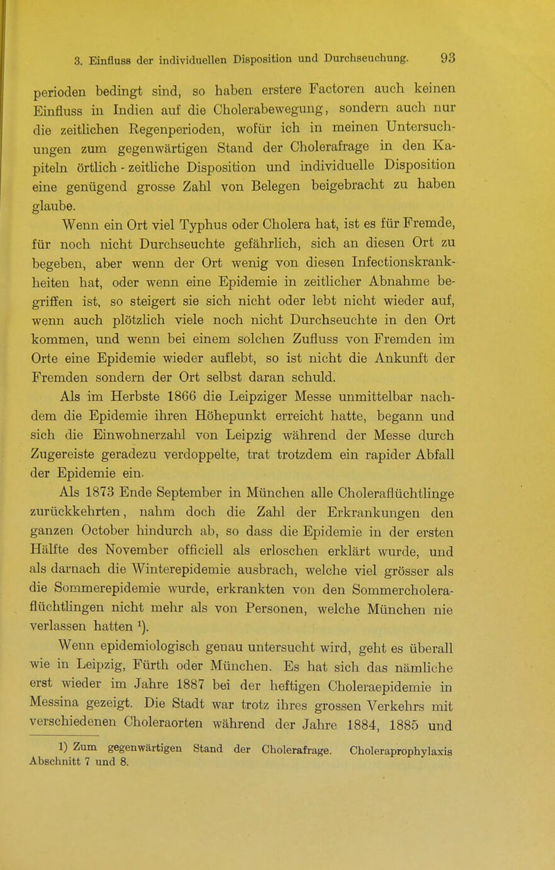 Perioden bedingt sind, so haben erstere Factoren auch keinen Einfluss in Indien auf die Cholerabewegung, sondern auch nur die zeiÜichen Regenperioden, wofür ich in meinen Untersuch- ungen zum gegenwärtigen Stand der Cholerafrage in den Ka- piteln örthch - zeitliche Disposition und individuelle Disposition eine genügend grosse Zahl von Belegen beigebracht zu haben glaube. Wenn ein Ort viel Typhus oder Cholera hat, ist es für Fremde, für noch nicht Durchseuchte gefährUch, sich an diesen Ort zu begeben, aber wenn der Ort wenig von diesen Infectionskrank- heiten hat, oder wenn eine Epidemie in zeitlicher Abnahme be- griffen ist, so steigert sie sich nicht oder lebt nicht wieder auf, wenn auch plötzlich viele noch nicht Durchseuchte in den Ort kommen, und wenn bei einem solchen Zufluss von Fremden im Orte eine Epidemie wieder auflebt, so ist nicht die Ankunft der Fremden sondern der Ort selbst daran schuld. Als im Herbste 1866 die Leipziger Messe unmittelbä,r nach- dem die Epidemie ihren Höhepunkt erreicht hatte, begann und sich die Einwohnerzahl von Leipzig während der Messe durch Zugereiste geradezu verdoppelte, trat trotzdem ein rapider Abfall der Epidemie ein. Als 1873 Ende September in München alle Choleraflüchtlinge zurückkehrten, nahm doch die Zahl der Erkrankungen den ganzen October hindurch ab, so dass die Epidemie in der ersten Hälfte des November officiell als erloschen erklärt wurde, und als darnach die Winterepidemie ausbrach, welche viel grösser als die Sommerepidemie wurde, erkrankten von den Sommercholera- flüchtlingen nicht mehr als von Personen, welche München nie verlassen hatten ^). Wenn epidemiologisch genau untersucht wird, geht es überall wie in Leipzig, Fürth oder München. Es hat sich das nämliche erst wieder im Jahre 1887 bei der heftigen Choleraepidemie in Messina gezeigt. Die Stadt war trotz ihres grossen Verkehrs mit verschiedenen Choleraorten während der Jahre 1884, 1885 und 1) Zum gegenwärtigen Stand der Cholerafrage. Choleraprophylaxis Abschnitt 7 und 8.