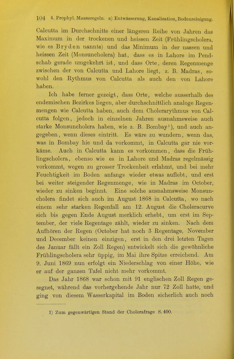 Calcutta im Durchschnitte einer längeren Reihe von Jahren das Maxiraum in der trockenen und heissen Zeit (Frühhngscholera, wie es Bryden nannte) und das Minimum in der nassen und heissen Zeit (Monsuncholera) hat, dass es in Lahore im Pend- schab gerade umgekehrt ist, und dass Orte, deren Regenmenge zwischen der von Calcutta und Lahore liegt, z. B. Madras, so- wohl den Rythmus von Calcutta als auch den von Lahore haben. Ich habe ferner gezeigt, dass Orte, welche ausserhalb des endemischen Bezirkes liegen, aber durchschnittlich analoge Regen- mengen wie Calcutta haben, auch dem Cholerarythmus von Cal- cutta folgen, jedoch in einzelnen Jahren ausnahmsweise auch starke Mousuncholera haben, wie z. B. Bombay^), und auch an- gegeben, wenn dieses eintritt. Es wäre zu wundern, wenn das, was in Bombay hie und da vorkommt, in Calcutta gar nie vor- käme. Auch in Calcutta kann es vorkommen, dass die Früh- hngscholera, ebenso wie es in Lahore und Madras regelmässig vorkommt, wegen zu grosser Trockenheit erlahmt, und bei mehr Feuchtigkeit im Boden anfangs wieder etwas auflebt, und erst bei weiter steigender Regenmenge, wie in Madras im October, wieder zu sinken beginnt. Eine solche ausnahmsweise Monsun- cholera findet sich auch im August 1868 in Calcutta, wo nach einem sehr starken Regenfall am 12. August die Choleracurve sich bis gegen Ende August merkhch erhebt, um erst im Sep- tember, der viele Regentage zählt, wieder zu sinken. Nach dem Aufhören der Regen (October hat noch 3 Regentage, November und December keinen einzigen, erst in den drei letzten Tagen des Januar fällt ein Zoll Regen) entwickelt sich die gewöhnliche Frühlingscholera sehr üppig, im Mai ihre Spitze erreichend. Am 9. Juni 1869 nun erfolgt ein Niederschlag von einer Höhe, wie er auf der ganzen Tafel nicht mehr vorkommt. Das Jahr 1868 war schon mit 91 englischen Zoll Regen ge- segnet, während das vorhergehende Jahr nur 72 Zoll hatte, und ging von diesem Wasserkapital im Boden sicherhch auch noch