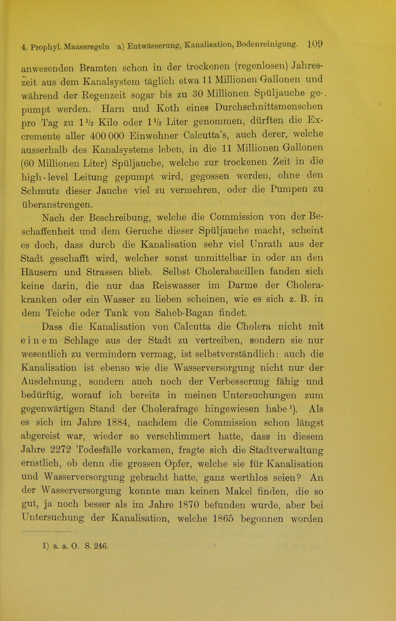anwesenden Bramten schon in der trockenen (regenlosen) Jahres- zeit aus dem Kanalsystem täghch etwa 11 Millionen Gallonen und während der Regenzeit sogar bis zu 30 Millionen Spüljauche ge-. pumpt werden. Harn und Koth eines Durchschnittsmenschen pro Tag zu IV2 Kilo oder IV2 Liter genommen, dürften die Ex- cremente aller 400 000 Einwohner Calcutta's, auch derer, welche ausserhalb des Kanalsystems leben, in die 11 Milhonen Gallonen (60 Milhonen Liter) Spüljauche, welche zur trockenen Zeit in die high-level Leitung gepumpt wird, gegossen werden, ohne den Schmutz dieser Jauche viel zu vermehren, oder die Pumpen zu überanstrengen. Nach der Beschreibung, welche die Commission von der Be- schaffenheit und dem Gerüche dieser Spüljauche macht, scheint es doch, dass durch die Kanalisation sehr viel Unrath aus der Stadt geschafft wird, welcher sonst unmittelbar in oder an den Häusern und Strassen blieb. Selbst Cholerabacillen fanden sich keine darin, die nur das Reiswasser im Darme der Cholera- kranken oder ein Wasser zu lieben scheinen, wie es sich z. B. in dem Teiche oder Tank von Saheb-Bagan findet. Dass die Kanalisation von Calcutta die Cholera nicht mit einem Schlage aus der Stadt zu vertreiben, sondern sie nur wesentUch zu vermindern vermag, ist selbstverständlich: auch die Kanalisation ist ebenso wie die Wasserversorgung nicht nur der Ausdehnung, sondern auch noch der Verbesserung fähig und bedürftig, worauf ich bereits in meinen Untersuchungen zum gegenwärtigen Stand der Cholerafrage hingewiesen habe'). Als es sich im Jahre 1884, nachdem die Commission schon längst abgereist war, wieder so verschlimmert hatte, dass in diesem Jahre 2272 Todesfälle vorkamen, fragte sich die Stadtverwaltung ernstlich, ob denn die grossen Opfer, welche sie für Kanalisation und Wasserversorgung gebracht hatte, ganz werthlos seien? An der Wasserversorgung konnte man keinen Makel finden, die so gut, ja noch besser als im Jahre 1870 befunden wurde, aber bei Untersuchung der Kanahsation, welche 1865 begonnen worden