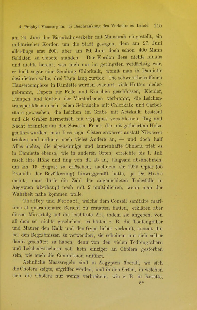 am 24. Juni der Eisenbahnverkehr mit Mansurah eingestellt, ein militärischer Kordon um die Stadt gezogen, dem am 27. Juni allerdings erst 200, aber am 30. Juni doch schon 400 Mann Soldaten zu Gebote standen. Der Kordon Hess nichts hinaus und nichts herein, was auch nur im geringsten verdächtig war, er hielt sogar eine Sendung Chlorkalk, womit man in Damiette desinficiren sollte, drei Tage lang zurück. Die schwerstbetroffenen Häusercomplexe in Damiette wurden evacuirt, viele Hütten nieder- gebrannt, Depots für FeUe und Knochen geschlossen, Kleider, Lumpen und Matten der Verstorbenen verbrannt, die Leichen- transportkästen nach jedem Gebrauche mit Chlorkalk und Carbol- säure gewaschen, die Leichen im Grabe mit Aetzkalk bestreut und die Gräber hermetisch mit Gypsguss verschlossen, Tag und Nacht brannten auf den Strassen Feuer, die mit getheertem Holze genährt wurden, man Hess sogar Cisternenwasser anstatt Nilwasser trinken und ordnete noch vieles Andere an, — und doch half Alles nichts, die eigensinnige und launenhafte Cholera trieb es in Damiette ebenso, wie in anderen Orten, erreichte bis 1. Juli rasch ihre Höhe und fing von da ab an, langsam abzunehmen, um am 13. August zu erlöschen, nachdem sie 1929 Opfer (55 Promille der Bevölkerung) hinweggerafEt hatte, ja Dr. Mahd meint, man dürfe die Zahl der angemeldeten Todesfälle in Aegypten überhaupt noch mit 2 multipliciren, wenn man der Wahrheit nahe kommen wolle. Chaffey und Ferrari, welche dem Conseil sanitaire mari- time et quarantenaire Bericht zu erstatten hatten, erklären aber diesen Misserfolg auf die leichteste Art, indem sie angeben, von all dem sei nichts geschehen, es hätten z. B. die Todtengräber und Maurer den Kalk und den Gyps lieber verkauft, anstatt ihn bei den Begräbnissen zu verwenden; sie scheinen nur sich selber damit geschützt zu haben, denn von den vielen Todtengräbern und Leichenwäschern soll kein einziger an Cholera gestorben sein, wie auch die Commission anführt. Aehnhche Maassregeln sind in Aegypten überall, wo sich die Cholera zeigte, ergriffen worden, und in den Orten, in welchen sich die Cholera nur wenig verbreitete, wie z. B. in Rosette, 8*