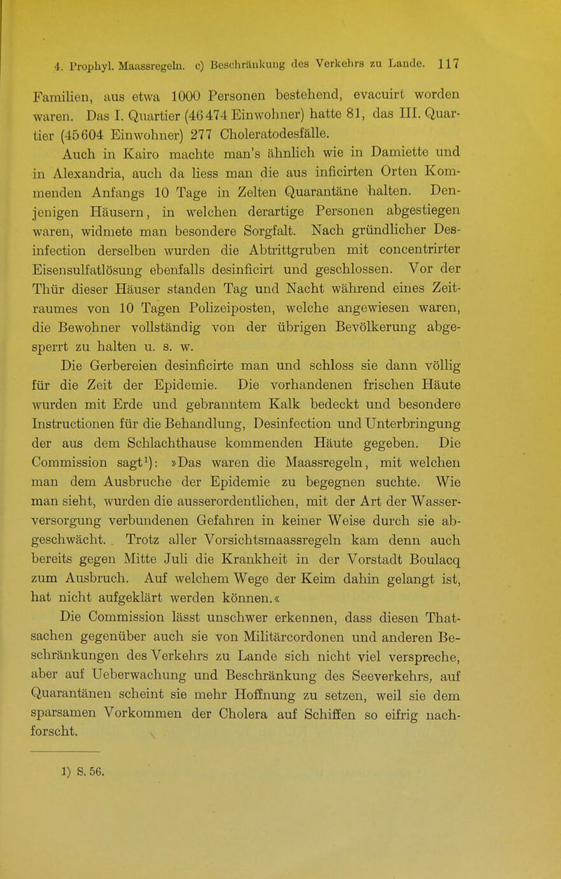 Familien, aus etwa 1000 Personen bestehend, evacuirt worden waren. Das I. Quartier (46474 Einwohner) hatte 81, das III. Quar- tier (45604 Einwohner) 277 Choleratodesfälle. Auch in Kairo machte man's ähnlich wie in Damiette und in Alexaudria, auch da Hess man die aus inficirten Orten Kom- menden Anfangs 10 Tage in Zelten Quarantäne halten. Den- jenigen Häusern, in welchen derartige Personen abgestiegen waren, widmete man besondere Sorgfalt. Nach gründhcher Des- infection derselben wurden die Abtrittgruben mit concentrirter Eisensulfatlösung ebenfalls desinficirt und geschlossen. Vor der Thür dieser Häuser standen Tag und Nacht während eines Zeit- raumes von 10 Tagen Polizeiposten, welche angewiesen waren, die Bewohner vollständig von der übrigen Bevölkerung abge- sperrt zu halten u. s. w. Die Gerbereien desinficirte man und schloss sie dann völlig für die Zeit der Epidemie. Die vorhandenen frischen Häute wurden mit Erde und gebranntem Kalk bedeckt und besondere Instructionen für die Behandlung, Desinfection und Unterbringung der aus dem Schlachthause kommenden Häute gegeben. Die Commission sagt^): »Das waren die Maassregeln, mit welchen man dem Ausbruche der Epidemie zu begegnen suchte. Wie man sieht, wurden die ausserordentlichen, mit der Art der Wasser- versorgung verbundenen Gefahren in keiner Weise durch sie ab- geschwächt. . Trotz aller Vorsichtsmaassregeln kam denn auch bereits gegen Mitte Juli die Krankheit in der Vorstadt Boulacq zum Ausbruch. Auf welchem Wege der Keim dahin gelangt ist, hat nicht aufgeklärt werden können.« Die Commission lässt unschwer erkennen, dass diesen That- sachen gegenüber auch sie von Militärcordonen und anderen Be- schränkungen des Verkehrs zu Lande sich nicht viel verspreche, aber auf Ueberwachung und Beschränkung des Seeverkehrs, auf Quarantänen scheint sie mehr Hoffnung zu setzen, weil sie dem sparsamen Vorkommen der Cholera auf Schiffen so eifrig nach- forscht. 1) S.56.