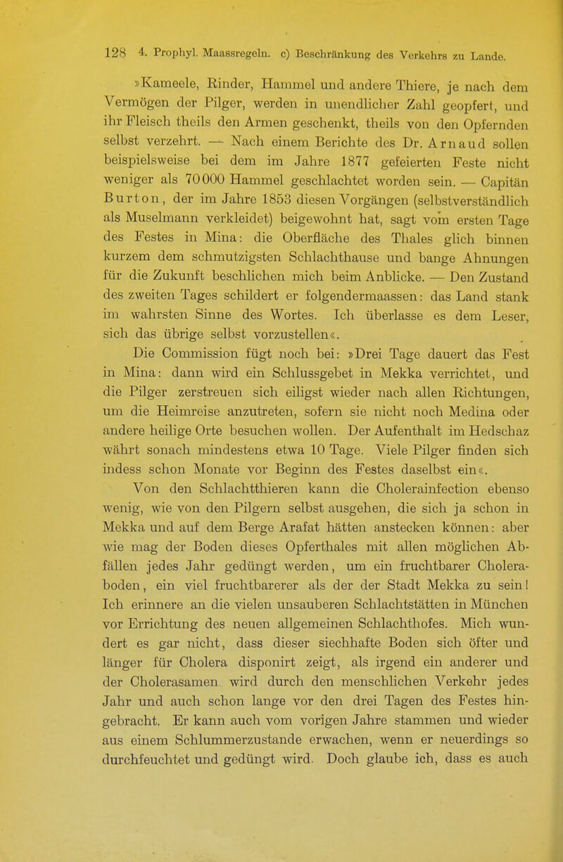 »Kameele, Rinder, Hammel und andere Thiere, je nach dem Vermögen der Pilger, werden in unendlicher Zahl geopfert, und ihr Fleisch theils den Armen geschenkt, theils von den Opfernden selbst verzehrt. — Nach einem Berichte des Dr. Arnaud sollen beispielsweise bei dem im Jahre 1877 gefeierten Feste nicht weniger als 70000 Hammel geschlachtet worden sein. — Capitän Burton, der im Jahre 1853 diesen Vorgängen (selbstverständlich als Muselmann verkleidet) beigewohnt hat, sagt vom ersten Tage des Festes in Mina: die Oberfläche des Thaies glich binnen kurzem dem schmutzigsten Schlachthause und bange Ahnungen für die Zukunft beschhchen mich beim Anbhcke. — Den Zustand des zweiten Tages schildert er folgendermaassen: das Land stank im wahrsten Sinne des Wortes. Ich überlasse es dem Leser, sich das übrige selbst vorzustellen«. Die Commission fügt noch bei: »Drei Tage dauert das Fest in Mina: dann whd ein Schlussgebet in Mekka verrichtet, und die Pilger zerstreuen sich eiligst wieder nach allen Richtungen, um die Heimreise anzutreten, sofern sie nicht noch Medina oder andere heilige Orte besuchen wollen. Der Aufenthalt im Hedschaz währt sonach mindestens etwa 10 Tage. Viele Pilger finden sich indess schon Monate vor Beginn des Festes daselbst ein«. Von den Schlachtthieren kann die Cholerainfection ebenso wenig, wie von den Pilgern selbst ausgehen, die sich ja schon in Mekka und auf dem Berge Arafat hätten anstecken können: aber wie mag der Boden dieses Opferthaies mit allen möglichen Ab- fällen jedes Jahr gedüngt werden, um ein fruchtbarer Cholera- boden , ein viel fruchtbarerer als der der Stadt Mekka zu sein I Ich erinnere an die vielen unsauberen Schlachtstätten in München vor Errichtung des neuen allgemeinen Schlachthofes. Mich wun- dert es gar nicht, dass dieser siechhafte Boden sich öfter und länger für Cholera disponirt zeigt, als irgend ein anderer und der Cholerasamen wird durch den menschlichen Verkehr jedes Jahr und auch schon lange vor den drei Tagen des Festes hin- gebracht. Er kann auch vom vorigen Jahre stammen und wieder aus einem Schlummerzustande erwachen, wenn er neuerdings so durchfeuchtet und gedüngt wird. Doch glaube ich, dass es auch