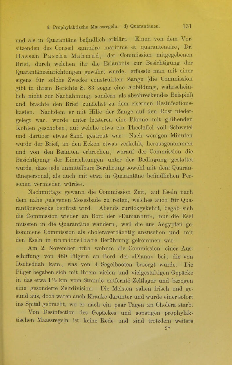 und als in Quarantäne befindlich erklärt. Einen von dem Vor- sitzenden des Conseil sanitaire maritime et quarantenaire, Dr. Hassan Pascha Mahmud, der Commission mitgegebenen Briel, durch welchen ihr die Erlaubnis zur Besichtigung der Quarantäneeinrichtungen gewährt wurde, erfasste man mit einer eigens für solche Zwecke construirten Zange (die Kommission gibt in ihrem Berichte S. 83 sogar eine Abbildung, wahrschein- Hch nicht zur Nachahmung, sondern als abschreckendes Beispiel) und brachte den Brief zunächst zu dem eisernen Desinfections- kasten. Nachdem er mit Hilfe der Zange auf den Rost nieder- gelegt war, wurde unter letzteren eine Pfanne mit glühenden Kohlen geschoben, auf welche etwa ein Theelöffel voll Schwefel und darüber etwas Sand gestreut war. Nach wenigen Minuten wurde der Brief, an den Ecken etwas verkohlt, herausgenommen und von den Beamten erbrochen, worauf der Commission die Besichtigung der Einrichtungen unter der Bedingung gestattet wurde, dass jede unmittelbare Berührung sowohl mit dem Quaran- tänepersonal, als auch mit etwa in Quarantäne befindlichen Per- sonen vermieden würde«. Nachmittags gewann die Commission Zeit, auf Eseln nach dem nahe gelegenen Mosesbade zu reiten, welches auch für Qua- rantänezwecke benützt wird. Abends zurückgekehrt, begab sich die Commission wieder an Bord der »Damanhur«, nur die Esel mussten in die Quarantäne wandern, weil die aus Aegypten ge- kommene Commission als choleraverdächtig anzusehen und mit den Eseln in unmittelbare Berührung gekommen war. Am 2. November früh wohnte die Commission einer Aus- schiffung von 480 Pilgern an Bord der »Diana« bei, die von Dscheddah kam, was von 4 Segelbooten besorgt wurde. Die Pilger begaben sich mit ihrem vielen und vielgestaltigen Gepäcke in das etwa 1V2 km vom Strande entfernte Zeltlager und bezogen eine gesonderte Zeltdivision. Die Meisten sahen frisch und ge- sund aus, doch waren auch Kranke darunter und wurde einer sofort ins Spital gebracht, wo er nach ein paar Tagen an Cholera starb. Von Desinfection des Gepäckes und sonstigen prophylak- tischen Maassregeln ist keine Rede und sind trotzdem weitere 9*