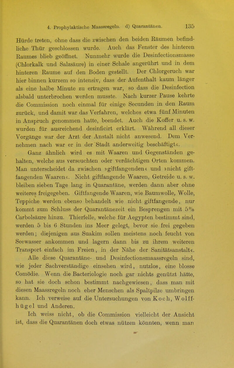 Hürde treten, ohne dass die zwischen den beiden Räumen befind- hche Thür geschlossen wurde. Audi das Fenster des hinteren Raumes bheb geöffnet. Nunmehr wurde die Desinfectionsmasse (Chlorkalk und Salzsäure) in einer Schale angerührt und in dem hinteren Räume auf den Boden gestellt. Der Chlorgeruch war hier binnen kurzem so intensiv, dass der Aufenthalt kaum länger als eine halbe Minute zu ertragen war, so dass die Desinfection alsbald unterbrochen werden musste. Nach kurzer Pause kehrte die Commission noch einmal für einige Secunden in den Raum zurück, und damit war das Verfahren, welches etwa fünf Minuten in Anspruch genommen hatte, beendet. Auch die Koffer u, s. w. wurden für ausreichend desinficirt erklärt. Während all dieser Vorgänge war der Arzt der Anstalt nicht anwesend. Dem Ver- nehmen nach war er in der Stadt anderweitig beschäftigt«. Ganz ähnlich wird es mit Waaren und Gegenständen ge- halten, welche aus verseuchten oder verdächtigen Orten kommen. Man unterscheidet da zwischen »giftfangenden« und »nicht gift- fangenden Waaren«. Nicht giftfangende Waaren, Getreide u. s. w. bleiben sieben Tage lang in Quarantäne, werden dann aber ohne weiteres freigegeben. Giftfangende Waaren, wie Baumwolle, Wolle, Teppiche werden ebenso behandelt wie nicht giftfangende, nur kommt zum Schluss der Quarantänezeit ein Besprengen mit 5% Carbolsäure hinzu. Thierfelle, welche für Aegypten bestimmt sind, werden 5 bis 6 Stunden ins Meer gelegt, bevor sie frei gegeben werden; diejenigen aus Suakim sollen meistens noch feucht von Seewasser ankommen und lagern dann bis zu ihrem weiteren Transport einfach im Freien, in der Nähe der Sanitätsanstalt«. Alle diese Quarantäne- und Desinfectionsmaassregeln sind, wie jeder Sachverständige einsehen wird, nutzlos, eine blosse Comödie. Wenn die Bacteriologie noch gar nichts genützt hätte, so hat sie doch schon bestimmt nachgewiesen, dass man mit diesen Maassregeln noch eher Menschen als Spaltpilze umbringen kann. Ich verweise auf die Untersuchungen von Koch, Wolff- hügel und Anderen. Ich weiss nicht, ob die Commission vielleicht der Ansicht ist, dass die Quarantänen doch etwas nützen könnten, wenn man